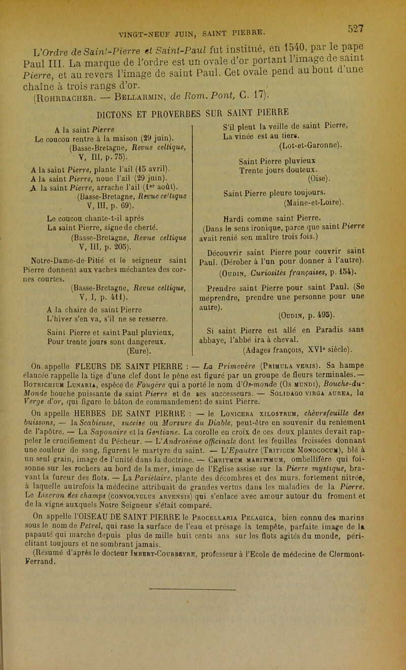 VINGT-NEUF JUIN, SAINT PIERRE. L'Ordre de Sain!-Pierre et Saint-Paul fut institué, en 15,40, par le pape Paul III. La marque de l'ordre est un ovale d’or portant l’image de saint Pierre, et au revers l’image de saint Paul. Cet ovale pend au bout d une chaîne à trois rangs d’or. (Rohrbacher. — Bellarmin, de Rom. Pont, C. 17). DICTONS ET PROVERBES SUR SAINT PIERRE A la saint Pierre Le coucou rentre à la maison (29 juin). (Basse-Bretagne, Revue celtique, V, lit, p. 75). A la saint Pierre, plante l'ail (15 avril). A la saint Pierre, noue l’ail (29 juin). A la saint Pierre, arrache l’ail (lor août). (Basse-Bretagne, Revue celtique V, III, p. G9). Le coucou chante-t-il après La saint Pierre, signe de cherté. (Basse-Bretagne, Revue celtique V, III, p. 205). Notre-Dame-de-Pitié et le seigneur saint Pierre donnent aux vaches méchantes des cor- nes courtes. (Basse-Bretagne, Revue celtique, V, I, p. 411). A la chaire de saint Pierre L’hiver s’en va, s’il ne se resserre. Saint Pierre et saint Paul pluvieux, Pour trente jours sont dangereux. (Eure). S’il pleut la veille de saint Pierre, La vinée est au tiers. (Lot-et-Garonne). Saint Pierre pluvieux Trente jours douteux. (Oise). Saint Pierre pleure toujours. (Maine-et-Loire). Hardi comme saint Pierre. (Dans le sens ironique, parce que saint Pierre avait renié son maître trois fois.) Découvrir saint Pierre pour couvrir saint Paul. (Dérober à l’un pour donner à l’autre). (Oudin, Curiosités françaises, p. 154). Prendre saint Pierre pour saint Paul. (Se méprendre, prendre une personne pour une autre). (Oudin, p. 495). Si saint Pierre est allé en Paradis sans abbaye, l’abbé ira à cheval. (Adages françois, XVIe siècle). On appelle FLEURS DE SAINT PIERRE : — La Primevère (Primula veris). Sa hampe élancée rappelle la tige d’une clef dont le pêne est figuré par un groupe de fleurs terminales.— Botriciiiuu Lunaru, espèce de Fougère qui a porté le nom d'Os-monde (Os mundi), Bouche-du- ilonde bouche puissante de saint Pierre et de ses successeurs. — Solidàgo virga aurea, la Verge d'or, qui figuro le bâton de commandement de saint Pierre. On appelle HERBES DE SAINT PIERRE : — le Lonicera xilostrum, chèvrefeuille des buissons, — la Scabieuse, succiie ou Morsure du Diable, peut-être en souvenir du reniement de l’apôtre. — La Saponaire et la Gentiane. La corolle en croix de ces deux plantes devait rap- peler le crucifiement du Pécheur. — L’Androsème officinale dont les feuilles froissées donnant une couleur de sang, figurent le martyre du saint. — L'Epautre (Triticum Monococum), blé à un seul grain, image de l’unité dans la doctrine. — Chritmum maritimum, omhellifère qui foi- sonne sur les rochers au bord de la mer, image de l’Eglise assise sur la Pierre mystique, bra- vant la fureur des flots. — La Pariétaire, plante des décombres et des murs, fortement nilrée, à laquelle autrefois la médecine attribuait de grandes vertus dans les maladies de la Pierre. Le Liseron des champs (convoivulus arvensis) qui s’enlace avec amour autour du froment et de la vigne auxquels Notre Soigneur s’était comparé. On appelle l’OISEAU DE SAINT PIERRE le Procellaria Pelagica, bien connu des marins sous le nom do Petrel, qui rase la surface de l’eau et présage la tempête, parfaite image de la papauté qui marche depuis plus de mille huit cents ans sur les flots agités du monde, péri- clitant toujours et ne sombrant jamais. (Résumé d’après le docteur Jmbert-Courbkyre, professeur à l’Ecole de médecine de Clermont- Ferrand.