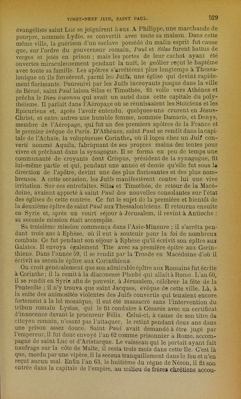 évangéliste saint Luc se joignirent à eux. A Philippe, une marchande de pourpre, nommée Lydie, se convertit avec toute sa maison. Dans cette môme ville, la guérison d’un esclave possédé du malin esprit fut cause que, sur l’ordre du gouverneur romain, Paul et Silas furent battus de verges et jetés en prison ; mais les portes de leur cachot ayant été ouvertes miraculeusement pendant la nuit, le geôlier reçut le baptême avec toute sa famille. Les apôtres s’arrêtèrent plus longtemps à Thessa- lonique où ils formèrent, parmi les Juifs, une église qui devint rapide- ment florissante. Poursuivi par les Juifs incroyants jusque dans la ville de Béroé, saint Paul laissa Silas et Timothée, fit voile vers Athènes et prêcha le Dieu inconnu qui avait un autel dans cette capitale du poly- théisme. Il parlait dans l’Aéropage où se réunissaient les Stoïciens et les Epicuriens et, après l’avoir entendu, quelques-uns crurent en Jésus- Christ, et entre autres une humble femme, nommée Damaris, et Denys, membre de l’Aéropage, qui fut un des premiers apôtres de la France et le premier évêque de Paris. D’Athènes, saint Paul se rendit dans la capi- tale de l’Achaïe, la voluptueuse Corinthe, où il logea chez un Juif con- verti nommé Aquila, fabriquant de ses propres mains des tentes pour vivre et prêchant dans la synagogue. Il se forma en peu de temps une communauté de croyants dont Crispus, président de la synagogue, fit lui-même partie et qui, pendant une année et demie qu’elle fut sous la direction de l’apôtre, devint une des plus florissantes et des plus nom- breuses. A cette occasion, les Juifs manifestèrent contre lui une vive irritation. Sur ces entrefaites, Silas et Timothée, de retour de la Macé- doine, avaient apporté à saint Paul des nouvelles consolantes sur l’état des églises de cette contrée. Ce fut le sujet de la première et bientôt de la deuxième épître de saint Paul aux Thessaloniciens. Il retourna ensuite en Syrie et, après un court séjour à Jérusalem, il revint à Antioche : sa seconde mission était accomplie. Sa troisième mission commença dans l’Asie-Mineure ; il s’arrêta pen- dant trois ans à Ephèse, où il eut à soutenir pour la foi de nombreux combats. Ce fut pendant son séjour à Ephèse qu’il écrivit son épître aux Galates. Il envoya également Tite avec sa première épitre aux Corin- thiens. Dans l’année 59, il se rendit par la Troade en Macédoine d’où il écrivit sa seconde épître aux Corinthiens. On croit généralement que son admirable épître aux Romains fut écrite à Corinthe ; il la remit à la diaconesse Phœbé qui allait à Rome. Lan 60, il se rendit en Syrie afin de pouvoir, à Jérusalem, célébrer la fête de la Pentecôte ; il n’y trouva que saint Jacques, évêque de cette ville. Là, à la suite des animosités violentes des Juifs convertis qui tenaient encore fortement à la loi mosaïque, il eut été massacré sans l’intervention du tribun romain Lysias, qui le fit conduire à Césarée avec un certificat d’innocence devant le procureur Félix. Celui-ci, à cause de son titre de citoyen romain, n’osant pas l’attaquer, le retint pendant deux ans dans une prison assez douce. Saint Paul avait demandé à être jugé par l’empereur, il fut donc envoyé l’an 62 comme prisonnier à Rome, accom- pagné de saint Luc et d’Aristarque. Le vaisseau qui le portait ayant fait naufrage sur la côte de Malte, il resta trois mois dans cette île. C’est là que, mordu par une vipère, il la secoua tranquillement dans le feu et n’en reçut aucun mal. Enfin l’an 63, le huitième du règne de Néron, il fit son entrée dans la capitale de l’empire, au milieu de frères chrétiens accou-