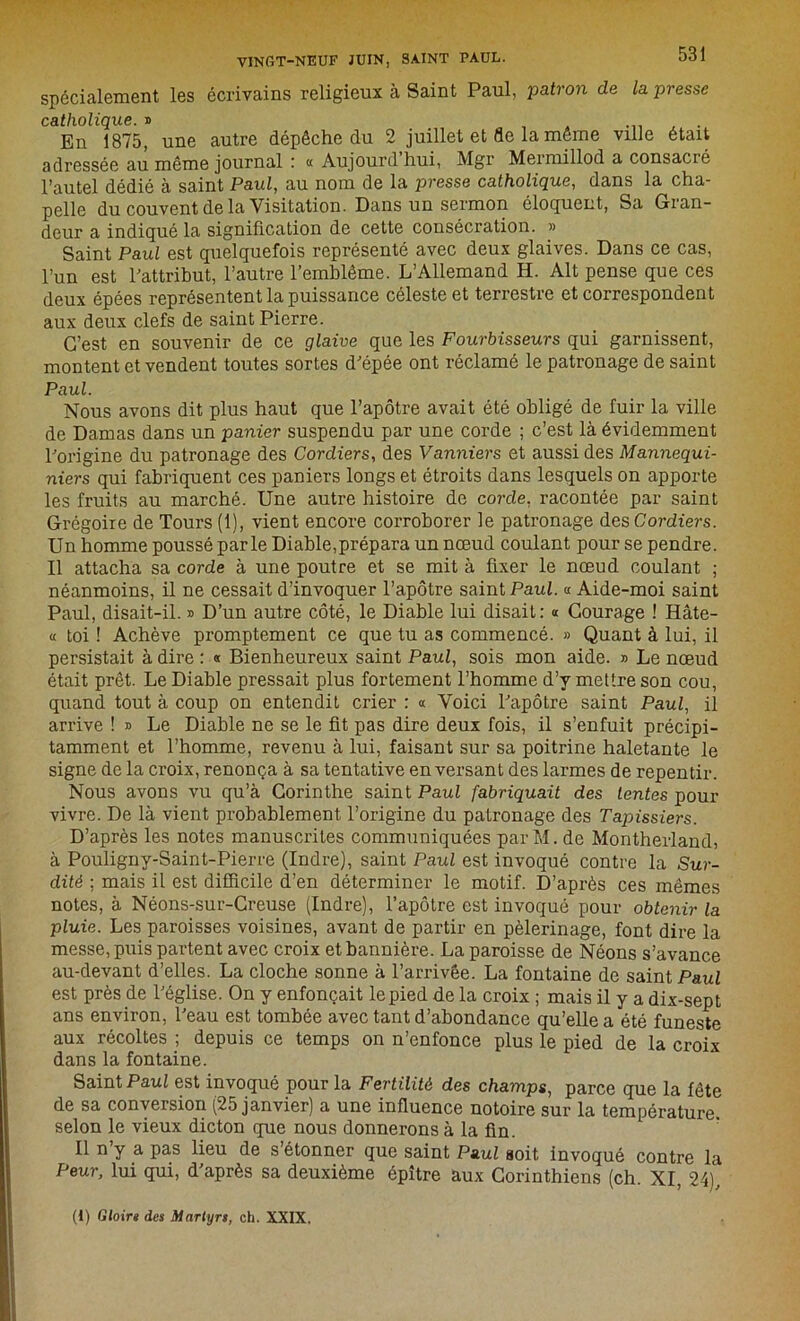 spécialement les écrivains religieux à Saint Paul, patron de la presse catholique. » En 1875, une autre dépêche du 2 juillet et de la même ville était adressée au même journal : « Aujourd hui, Mgr Mermillod a consacré l’autel dédié à saint Paul, au nom de la presse catholique, dans la cha- pelle du couvent de la Visitation. Dans un sermon éloquent, Sa Gran- deur a indiqué la signification de cette consécration. » Saint Paul est quelquefois représenté avec deux glaives. Dans ce cas, l’un est l'attribut, l’autre l’emblème. L’Allemand H. Alt pense que ces deux épées représentent la puissance céleste et terrestre et correspondent aux deux clefs de saint Pierre. C’est en souvenir de ce glaive que les Fourbisseurs qui garnissent, montent et vendent toutes sortes d'épée ont réclamé le patronage de saint Paul. Nous avons dit plus haut que l’apôtre avait été obligé de fuir la ville de Damas dans un panier suspendu par une corde ; c’est là évidemment l'origine du patronage des Cordiers, des Vanniers et aussi des Mannequi- niers qui fabriquent ces paniers longs et étroits dans lesquels on apporte les fruits au marché. Une autre histoire de corde, racontée par saint Grégoire de Tours (1), vient encore corroborer le patronage des Cordiers. Un homme poussé parle Diable,prépara un nœud coulant pour se pendre. Il attacha sa corde à une poutre et se mit à fixer le nœud coulant ; néanmoins, il ne cessait d’invoquer l’apôtre saint Paul. « Aide-moi saint Paul, disait-il. » D’un autre côté, le Diable lui disait: « Courage ! Hâte- « toi ! Achève promptement ce que tu as commencé. » Quant à lui, il persistait à dire : « Bienheureux saint Paul, sois mon aide. » Le nœud était prêt. Le Diable pressait plus fortement l’homme d’y mettre son cou, quand tout à coup on entendit crier : a Voici l'apôtre saint Paul, il arrive ! » Le Diable ne se le fit pas dire deux fois, il s’enfuit précipi- tamment et l’homme, revenu à lui, faisant sur sa poitrine haletante le signe de la croix, renonça à sa tentative en versant des larmes de repentir. Nous avons vu qu’à Corinthe saint Paul fabriquait des tentes pour vivre. De là vient probablement l’origine du patronage des Tapissiers. D’après les notes manuscrites communiquées par M. de Montherland, à Pouligny-Saint-Pierre (Indre), saint Paul est invoqué contre la Sur- dité ; mais il est difficile d’en déterminer le motif. D’après ces mêmes notes, à Néons-sur-Creuse (Indre), l’apôtre est invoqué pour obtenir la pluie. Les paroisses voisines, avant de partir en pèlerinage, font dire la messe, puis partent avec croix et bannière. La paroisse de Néons s’avance au-devant d’elles. La cloche sonne à l’arrivée. La fontaine de saint Paul est près de l'église. On y enfonçait le pied de la croix ; mais il y a dix-sept ans environ, l'eau est tombée avec tant d’abondance qu’elle a été funeste aux récoltes ; depuis ce temps on n’enfonce plus le pied de la croix dans la fontaine. Saint Paul est invoqué pour la Fertilité des champs, parce que la fête de sa conversion (25 janvier) a une influence notoire sur la température, selon le vieux dicton que nous donnerons à la fin. Il n’y a pas lieu de s’étonner que saint Paul soit invoqué contre la Peur, lui qui, d'après sa deuxième épître aux Corinthiens (ch. XI, 24), (1) Gloir» des Martyrs, ch. XXIX,