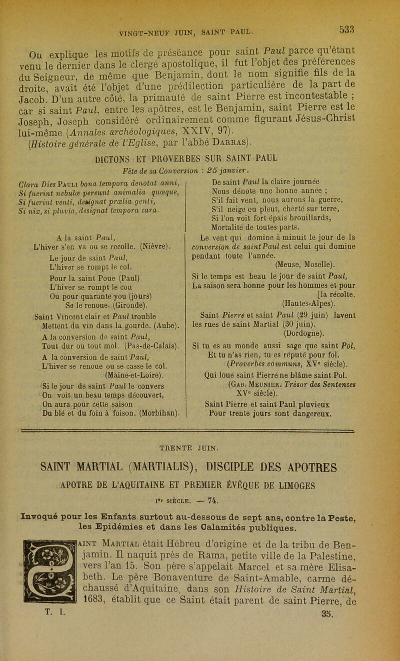 On explique les motifs de préséance pour saint Paul parce qu’étant venu le dernier dans le clergé apostolique, il fut l’objet des préférences du Seigneur, de même que Benjamin, dont le nom signifie fils de la droite, avait été l’objet d’une prédilection particulière de la part de Jacob. D’un autre côté, la primauté de saint Pierre est incontestable ; car si saint Paul entre les apôtres, est le Benjamin, saint Pierre est le Joseph, Joseph considéré ordinairement comme figurant Jésus-Christ lui-même [Annales archéologiques, XXIV, 97). [Histoire générale de l’Eglise, par l’abbé Darras). DICTONS ET PROVERBES SUR SAINT PAUL Fête de sa Conversion : 25 janvier. Clara Lies Pauli bona tempora dénotât anni. Si fuerint nebulæ pereunt animalia quoique, Si fuerint venti, désignai prœlia genli, Si nix, si pluma, désignât tempora cara. A la saint Paul, L’hiver s’en va ou se recolle. (Nièvre). Le jour de saint Paul, L’hiver se rompt le col. Pour la saint Poue (Paul) L’hiver se rompt le cou Ou pour quarante you (jours) Se le renoue. (Gironde). Saint Vincent clair et Paul trouble Mettent du vin dans la gourde. (Aube). A la conversion de saint Paul, Tout dur ou tout mol. (Pas-de-Calais). A la conversion de saint Paul, L’hiver se renoue ou se casse le col. (Maine-et-Loire). Si le jour de saint Paul le convers On voit un beau temps découvert, On aura pour cette saison Du blé et du foin à foison. (Morbihan). De saint Paul la claire journée Nous dénote une bonne année ; S’il fait vent, nous aurons la guerre, S’il neige ou pleut, cherté sur terre. Si l’on voit fort épais brouillards, Mortalité de toutes parts. Le vent qui domine à minuit le jour de la conversion de saint Paul est celui qui domine pendant toute l’année. (Meuse, Moselle). Si le temps est beau le jour de saint Paul, La saison sera bonne pour les hommes et pour [la récolte. (Hautes-Alpes). Saint Pierre et saint Paul (29 juin) lavent les rues de saint Martial (30 juin). (Dordogne). Si tu es au monde aussi sage que saint Pol, Et tu n’as rien, tu es réputé pour fol. (Proverbes communs, XVe siècle). Qui loue saint Pierre ne blâme saint Pol. (Gab. Meunier. Trésor des Sentences XV siècle). Saint Pierre et saint Paul pluvieux Pour trente jours sont dangereux. TRENTE JUIN. SAINT MARTIAL (MARTIALIS), DISCIPLE DES APOTRES APOTRE DE L’AQUITAINE ET PREMIER ÉVÊQUE DE LIMOGES It SIÈCLE. — 74. Invoqué pour les Enfants surtout au-dessous de sept ans, contre la Peste, les Epidémies et dans les Calamités publiques. AiNT Martial était Hébreu d’origine et de la tribu de Ben- jamin. Il naquit près de Rama, petite ville de la Palestine, vers l’an 15. Son père s’appelait Marcel et sa mère Elisa- beth. Le père Bonaventure de Saint-Amable, carme dé- chaussé d’Aquitaine, dans son Histoire de Saint Martial, 1683, établit que ce Saint était parent de saint Pierre, de 35. T. I.