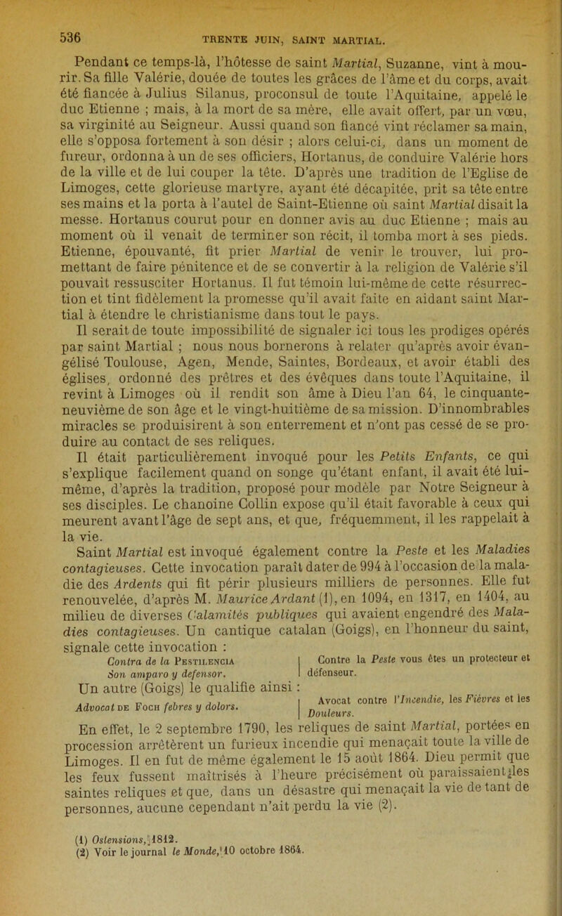 Pendant ce temps-là, l’hôtesse de saint Martial, Suzanne, vint à mou- rir. Sa fille Valérie, douée de toutes les grâces de l’àme et du corps, avait été fiancée à Julius Silanus, proconsul de toute l’Aquitaine, appelé le duc Etienne ; mais, à la mort de sa mère, elle avait offert, par un vœu, sa virginité au Seigneur. Aussi quand son fiancé vint réclamer sa main, elle s’opposa fortement à son désir ; alors celui-ci, dans un moment de fureur, ordonna à un de ses officiers, Hortanus, de conduire Valérie hors de la ville et de lui couper la tête. D’après une tradition de l’Eglise de Limoges, cette glorieuse martyre, ayant été décapitée, prit sa tète entre ses mains et la porta à l’autel de Saint-Etienne où saint Martial disait la messe. Hortanus courut pour en donner avis au duc Etienne ; mais au moment où il venait de terminer son récit, il tomba mort à ses pieds. Etienne, épouvanté, fit prier Martial de venir le trouver, lui pro- mettant de faire pénitence et de se convertir à la religion de Valérie s’il pouvait ressusciter Hortanus. Il fut témoin lui-même de cette résurrec- tion et tint fidèlement la promesse qu’il avait faite en aidant saint Mar- tial à étendre le christianisme dans tout le pays. Il serait de toute impossibilité de signaler ici tous les prodiges opérés par saint Martial ; nous nous bornerons à relater qu’aprês avoir évan- gélisé Toulouse, Agen, Mende, Saintes, Bordeaux, et avoir établi des églises, ordonné des prêtres et des évêques dans toute l’Aquitaine, il revint à Limoges où il rendit son âme à Dieu l’an 64, le cinquante- neuvième de son âge et le vingt-huitième de sa mission. D’innombrables miracles se produisirent à son enterrement et n’ont pas cessé de se pro- duire au contact de ses reliques. Il était particulièrement invoqué pour les Petits Enfants, ce qui s’explique facilement quand on songe qu’étant enfant, il avait été lui- même, d’après la tradition, proposé pour modèle par Notre Seigneur à ses disciples. Le chanoine Collin expose qu’il était favorable à ceux qui meurent avant l’âge de sept ans, et que, fréquemment, il les rappelait à la vie. Saint Martial est invoqué également contre la Peste et les Maladies contagieuses. Cette invocation paraît dater de 994 à l’occasion de la mala- die des Ardents qui fit périr plusieurs milliers de personnes. Elle fut renouvelée, d’après M. Maurice Ardant[\), en 1094, en 1317, en 1404, au milieu de diverses Calamités publiques qui avaient engendré des Mala- dies contagieuses. Un cantique catalan (Goigs), en l’honneur du saint, signale cette invocation : Contra de la Pesth.encm 1 Son amparo y defensor. Un autre (Goigs) le qualifie ainsi : , , I Avocat contre VIncendie, les Fièvres et les Advocat de Foch febres y dolors. | Douleurs En effet, le 2 septembre 1790, les reliques de saint Martial, portées en procession arrêtèrent un furieux incendie qui menaçait toute la ville de Limoges. Il en fut de même également le 15 août 1864. Dieu permit que les feux fussent maîtrisés à l’heure précisément où paraissaient^les saintes reliques et que, dans un désastre qui menaçait la vie de tant de personnes, aucune cependant n’ait perdu la vie (2). Contre la Peste vous êtes un protecteur et défenseur. (t) Oslensions,\l8ll2. (2) Voir le journal le Monde,' 10 octobre 1864.