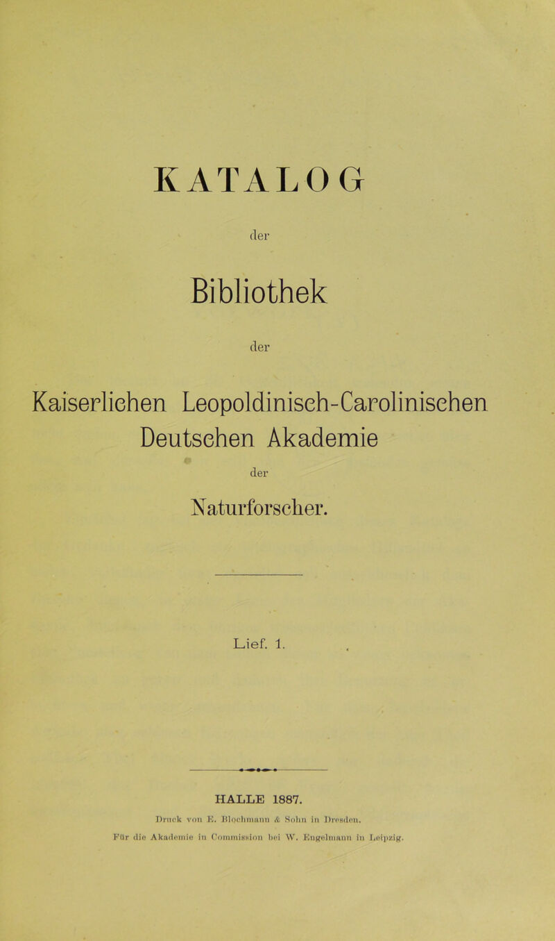 KATALOG der Bibliothek der Kaiserlichen Leopoldiniseh-Carolinisehen Deutschen Akademie der Naturforscher. Lief. 1. HALLE 1887. Druck von E. Blpchmann & Sohn in Dresden. FUr die Akademie in Commission bei W. Engelmann in Leipzig.