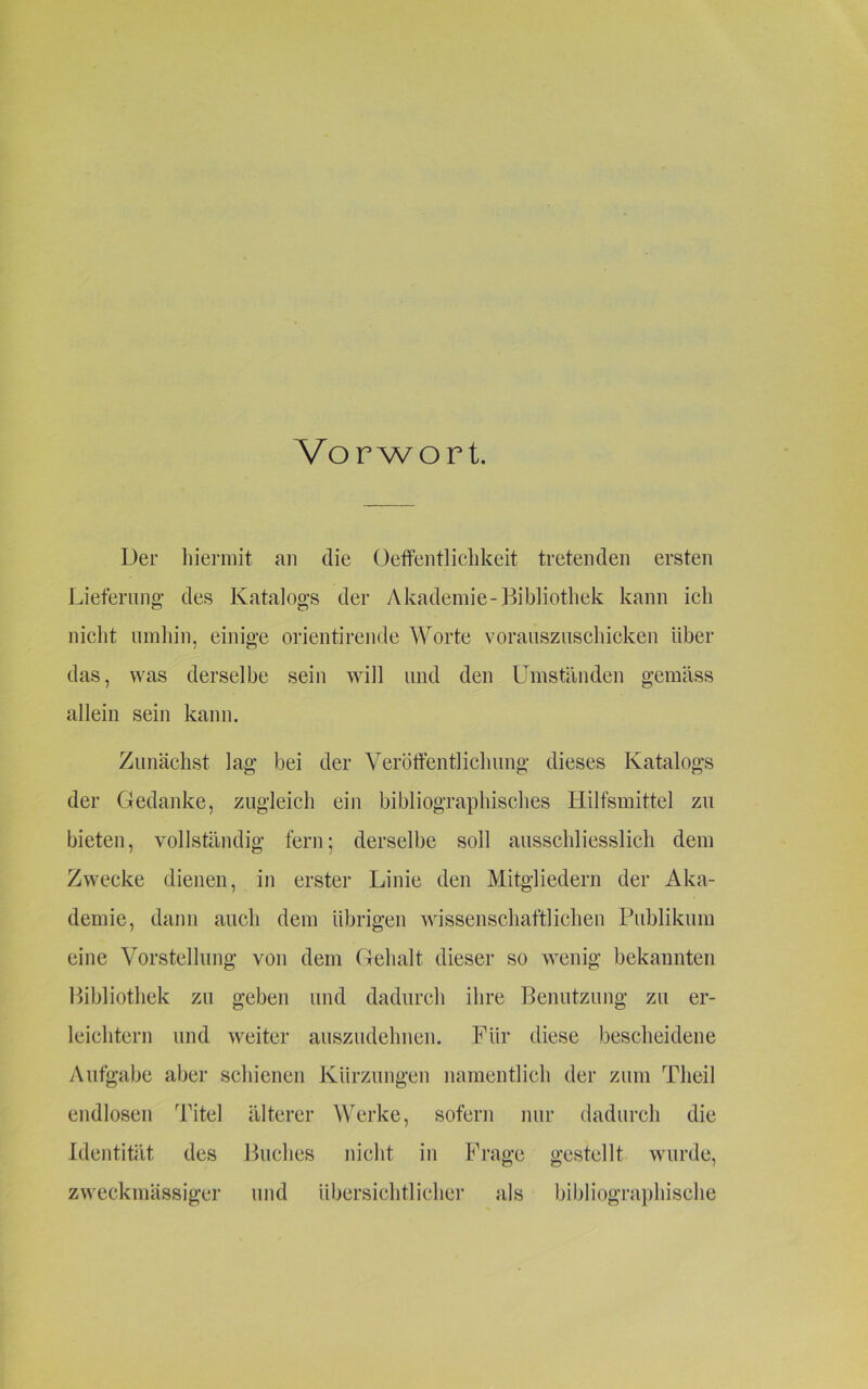 Vorwort. Der hiermit an die Oeffentlichkeit tretenden ersten Lieferung’ des Katalogs der Akademie-Bibliothek kann ieh nicht umhin, einige orientirende Worte vorauszuschicken über das, was derselbe sein will und den Umständen gemäss allein sein kann. Zunächst lag bei der Veröffentlichung dieses Katalogs der Gedanke, zugleich ein bibliographisches Hilfsmittel zu bieten, vollständig fern; derselbe soll ausschliesslich dem Zwecke dienen, in erster Linie den Mitgliedern der Aka- demie, dann auch dem übrigen wissenschaftlichen Publikum eine Vorstellung von dem Gehalt dieser so wenig bekannten Bibliothek zu geben und dadurch ihre Benutzung zu er- leichtern und weiter auszudehnen. Für diese bescheidene Aufgabe aber schienen Kürzungen namentlich der zum Tlieil endlosen Titel älterer Werke, sofern nur dadurch die Identität des Buches nicht in Frage gestellt wurde, zweckmässiger und übersichtlicher als bibliographische