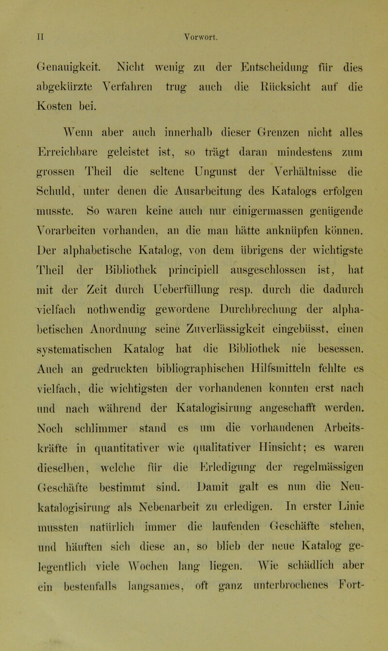 Genauigkeit. Nicht wenig zu der Entscheidung für dies abgekürzte Verfahren trug aucli die Rücksicht auf die Kosten bei. Wenn aber auch innerhalb dieser Grenzen nicht alles Erreichbare geleistet ist, so trägt daran mindestens zum grossen Theil die seltene Ungunst der Verhältnisse die Schuld, unter denen die Ausarbeitung des Katalogs erfolgen musste. So waren keine auch nur einigermassen genügende Vorarbeiten vorhanden, an die man hätte anknüpfen können. Der alphabetische Katalog, von dem übrigens der wichtigste Theil der Bibliothek principiell ausgeschlossen ist, hat mit der Zeit durch Ueberfiillung resp. durch die dadurch vielfach nothwendig gewordene Durchbrechung der alpha- betischen Anordnung seine Zuverlässigkeit eingebüsst, einen systematischen Katalog hat die Bibliothek nie besessen. Auch an gedruckten bibliographischen Hilfsmitteln fehlte es vielfach, die wichtigsten der vorhandenen konnten erst nach und nach während der Katalogisirung angeschafft werden. Noch schlimmer stand es um die vorhandenen Arbeits- kräfte in quantitativer wie qualitativer Hinsicht; es waren dieselben, welche für die Erledigung der regelmässigen Geschäfte bestimmt sind. Damit galt es nun die Neu- katalogisirung als Nebenarbeit zu erledigen. In erster Linie mussten natürlich immer die laufenden Geschäfte stehen, und häuften sich diese an, so blieb der neue Katalog ge- legentlich viele Wochen lang liegen. Wie schädlich aber ein bestenfalls langsames, oft ganz unterbrochenes Fort-