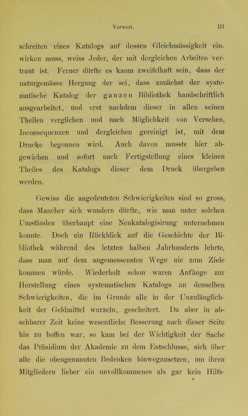 schreiten eines Katalogs auf dessen Gleichmässigkeit ein- wirken muss, weiss Jeder, der mit dergleichen Arbeiten ver- traut ist. Ferner dürfte es kaum zweifelhaft sein, dass der naturgemässe Hergang der sei, dass zunächst der syste- matische Katalog der ganzen Bibliothek handschriftlich auseearbeitet, und erst nachdem dieser in allen seinen Theilen verglichen und nach Möglichkeit von Versehen, Inconsequenzen und dergleichen gereinigt ist, mit dem Drucke begonnen wird. Auch davon musste hier ab- gewichen und sofort nach Fertigstellung eines kleinen Theiles des Katalogs dieser dem Druck übergeben werden. Gewiss die angedeuteten Schwierigkeiten sind so gross, dass Mancher sich wundern dürfte, wie man unter solchen Umständen überhaupt eine Neukatalogisirung unternehmen konnte. Doch ein Rückblick auf die Geschichte der Bi- bliothek während des letzten halben Jahrhunderts lehrte, dass man auf dem angemessensten Wege nie zum Ziele kommen würde. Wiederholt schon waren Anfänge zur Herstellung eines systematischen Katalogs an denselben Schwierigkeiten, die im Grunde alle in der Unzulänglich- keit der Geldmittel wurzeln, gescheitert. Da aber in ab- sehbarer Zeit keine wesentliche Besserung nach dieser Seite hin zu hoffen war, so kam bei der Wichtigkeit der Sache das Präsidium der Akademie zu dem Entschlüsse, sich über alle die obengenannten Bedenken hinwegzusetzen, um ihren Mitgliedern lieber ein unvollkommenes als gar kein Hilts-