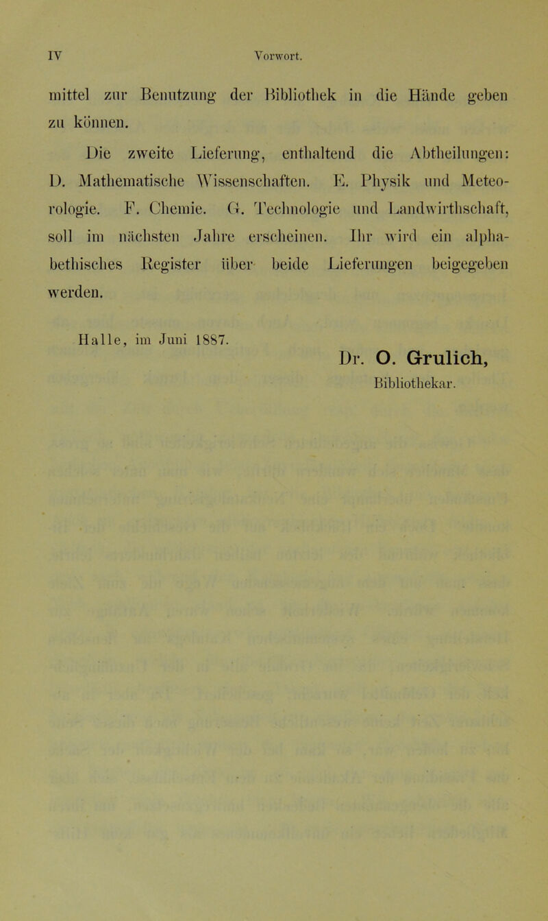 mittel zur Benutzung der Bibliothek in die Hände geben zu können. Die zweite Lieferung, enthaltend die Abtheilungen: D. Mathematische Wissenschaften. E. Physik und Meteo- rologie. F. Chemie. O. Technologie und Landwirtschaft, soll im nächsten Jahre erscheinen. Ihr wird ein alpha- bethisches Register über beide Lieferungen beigegeben werden. Halle, im Juni 1887. Dr. O. Grulich, Bibliothekar.