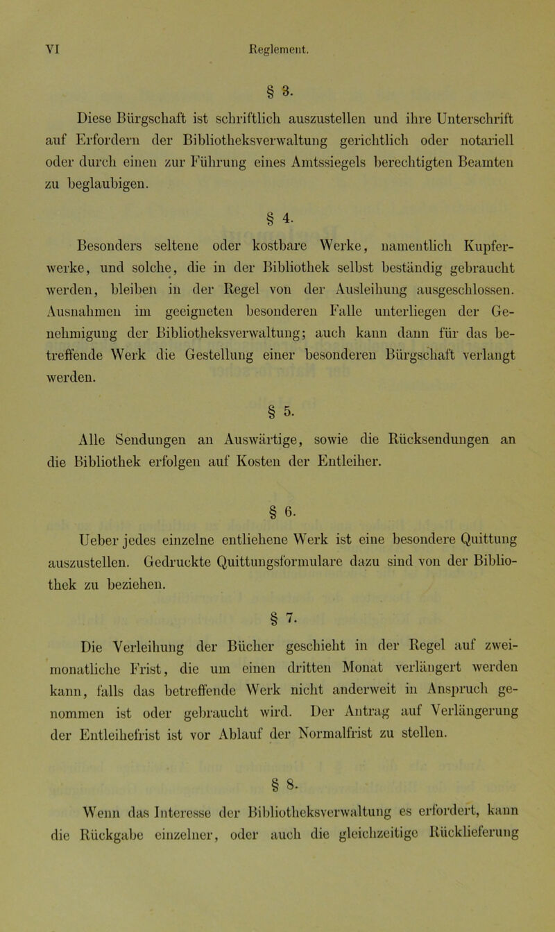 § 3. Diese Bürgschaft ist schriftlich auszustellen und ihre Unterschrift auf Erfordern der Bibliotheksverwaltung gerichtlich oder notariell oder durch einen zur Führung eines Amtssiegels berechtigten Beamten zu beglaubigen. § 4. Besonders seltene oder kostbare Werke, namentlich Kupfer- werke, und solche, die in der Bibliothek selbst beständig gebraucht werden, bleiben in der Regel von der Ausleihung ausgeschlossen. Ausnahmen im geeigneten besonderen Falle unterliegen der Ge- nehmigung der Bibliotheksverwaltung; auch kann dann für das be- treffende Werk die Gestellung einer besonderen Bürgschaft verlangt werden. § 5. Alle Sendungen an Auswärtige, sowie die Rücksendungen an die Bibliothek erfolgen auf Kosten der Entleiher. § 6. Ueber jedes einzelne entliehene Werk ist eine besondere Quittung auszustellen. Gedruckte Quittungsformulare dazu sind von der Biblio- thek zu beziehen. § 7. Die Verleihung der Bücher geschieht in der Regel auf zwei- monatliche Frist, die um einen dritten Monat verlängert werden kann, falls das betreffende Werk nicht anderweit in Anspruch ge- nommen ist oder gebraucht wird. Der Antrag auf Verlängerung der Entleihefrist ist vor Ablauf der Normalfrist zu stellen. § 8. Wenn das Interesse der Bibliotheksverwaltung es erfordert, kann die Rückgabe einzelner, oder auch die gleichzeitige Rücklieferung