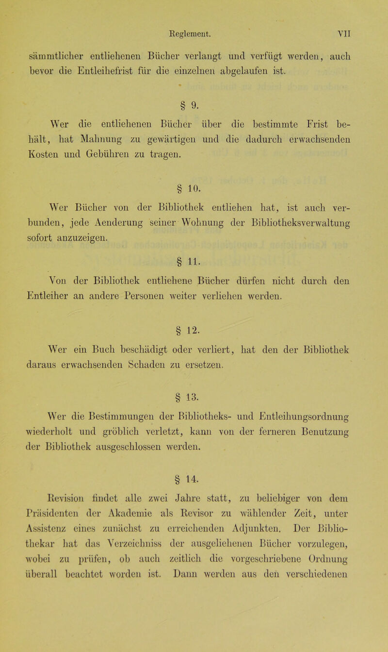 sämratlicher entliehenen Bücher verlangt und verfügt werden, auch bevor die Entleihefrist für die einzelnen abgelaufen ist. § 9. Wer die entliehenen Bücher über die bestimmte Frist be- hält, hat Mahnung zu gewärtigen und die dadurch erwachsenden Kosten und Gebühren zu tragen. § 10. Wer Bücher von der Bibliothek entliehen hat, ist auch ver- bunden, jede Aenderung seiner Wohnung der Bibliotheksverwaltung sofort anzuzeigen. § 11. Von der Bibliothek entliehene Bücher dürfen nicht durch den Entleiher an andere Personen weiter verliehen werden. § 12. Wer ein Buch beschädigt oder verliert, hat den der Bibliothek daraus erwachsenden Schaden zu ersetzen. § 13. Wer die Bestimmungen der Bibliotheks- und Entleihungsordnung wiederholt und gröblich verletzt, kann von der ferneren Benutzung der Bibliothek ausgeschlossen werden. § 14. Revision findet alle zwei Jahre statt, zu beliebiger von dem Präsidenten der Akademie als Revisor zu wählender Zeit, unter Assistenz eines zunächst zu erreichenden Adjunkten. Der Biblio- thekar hat das Verzeiclmiss der ausgeliehenen Bücher vorzulegen, wobei zu prüfen, ob auch zeitlich die vorgeschriebene Ordnung überall beachtet worden ist. Dann werden aus den verschiedenen