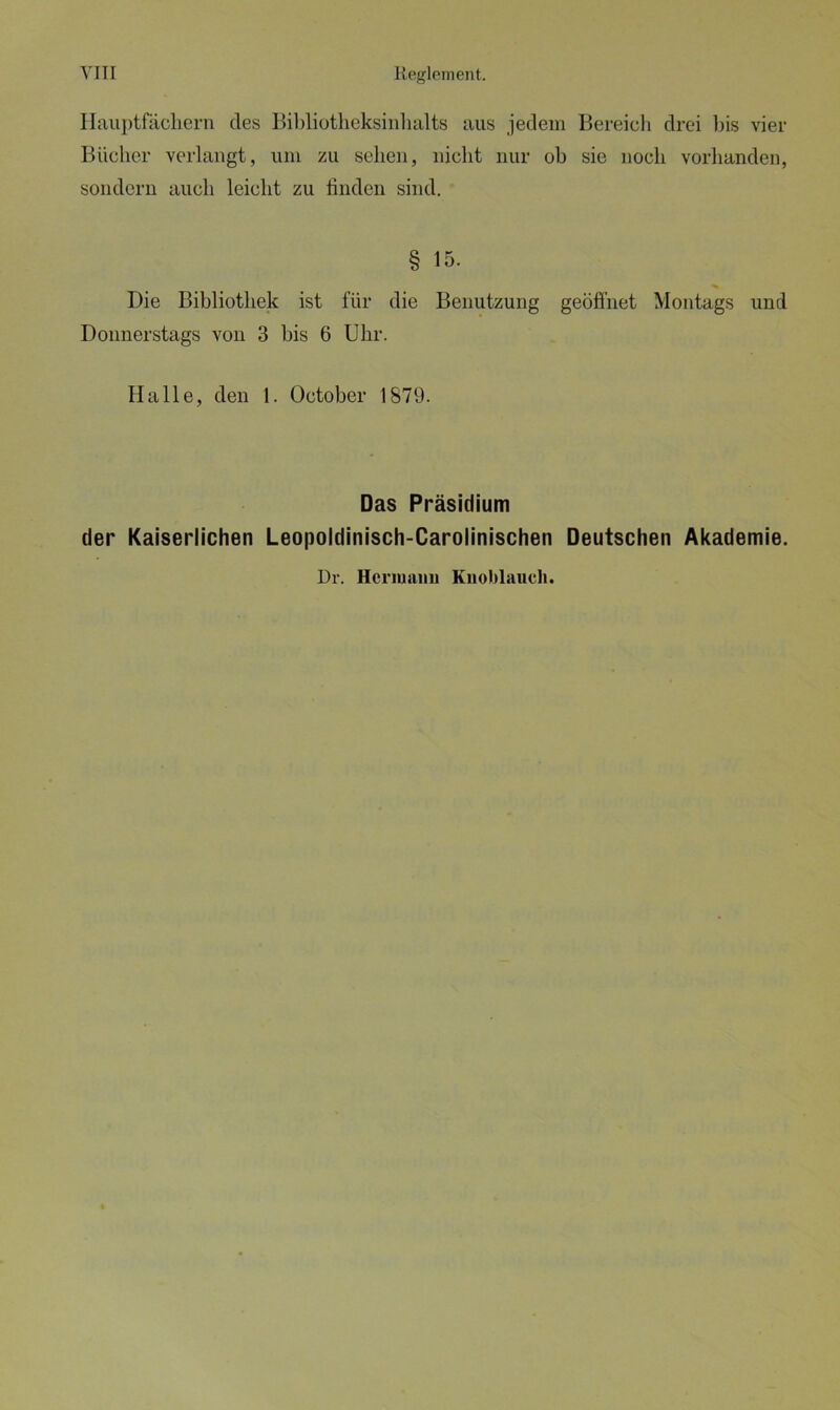 Hauptfächern des Bibliotheksinhalts aus jedem Bereich drei bis vier Bücher verlangt, um zu sehen, nicht nur ob sie noch vorhanden, sondern auch leicht zu finden sind. § 15. Die Bibliothek ist für die Benutzung geöffnet Montags und Donnerstags von 3 bis 6 Uhr. Halle, den 1. October 1879. Das Präsidium der Kaiserlichen Leopoldinisch-Carolinischen Deutschen Akademie. Dr. Hermann Knoblauch.