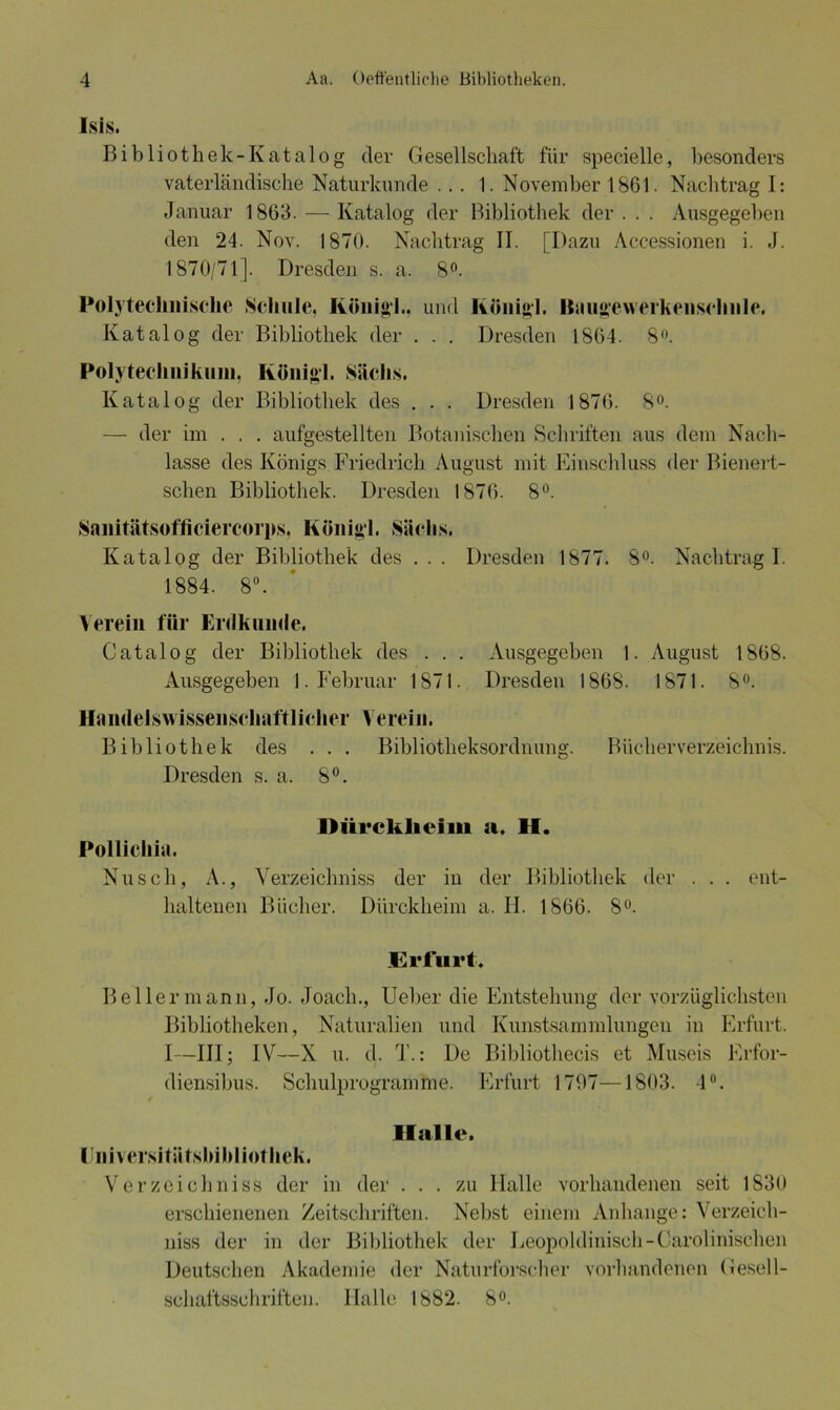 Isis. Bibliothek-Katalog der Gesellschaft für specielle, besonders vaterländische Naturkunde ... 1. November 1861. Nachtrag I: Januar 1863. — Katalog der Bibliothek der . . . Ausgegeben den 24. Nov. 1870. Nachtrag IT. [Dazu Accessionen i. J. 1870/71]. Dresden s. a. 8°. Polytechnische Schule, König!., und König!. Baugwerkenschnle. Katalog der Bibliothek der . . . Dresden 1864. 8°. Polytechnikum, Königl. Sachs. Katalog der Bibliothek des . . . Dresden 1876. 8°. — der im . . . aufgestellten Botanischen Schriften aus dem Nach- lasse des Königs Friedrich August mit Einschluss der Bienert- schen Bibliothek. Dresden 1876. 8°. Sanitätsofficiercorps, Königl. Siielis. Katalog der Bibliothek des . . . Dresden 1877. 8°. Nachtrag I. 1884. 8°. Verein für Erdkunde. Catalog der Bibliothek des . . . Ausgegeben 1. August 1868. Ausgegeben 1. Februar 1871. Dresden 1868. 1871. 8°. Handelswissenschaftlicher Verein. Bibliothek des . . . Bibliotheksordnung. Bücherverzeichnis. Dresden s. a, 8°. Dürcklieim a. II. Pollicliia. Nu sch, A., Verzeichniss der in der Bibliothek haltenen Bücher. Dürckheim a. H. 1866. 8°. der ent- Erfni't Beller mann, Jo. -Toach., Ueber die Entstehung der vorzüglichsten Bibliotheken, Naturalien und Kunstsammlungen in Erfurt. 1—III; IV—X u. d. T.: De Bibliothecis et Museis Erfor- diensibus. Schulprogramme. Erfurt 1797—1803. 4°. Halle. Universitätsbibliothek. Verzeichniss der in der ... zu Halle vorhandenen seit 1830 erschienenen Zeitschriften. Nebst einem Anhänge: Verzeich- niss der in der Bibliothek der Leopoldinisch-Carolinischeii Deutschen Akademie der Naturforscher vorhandenen Gesell- schaftsschriften. Halle 1882. 8°.