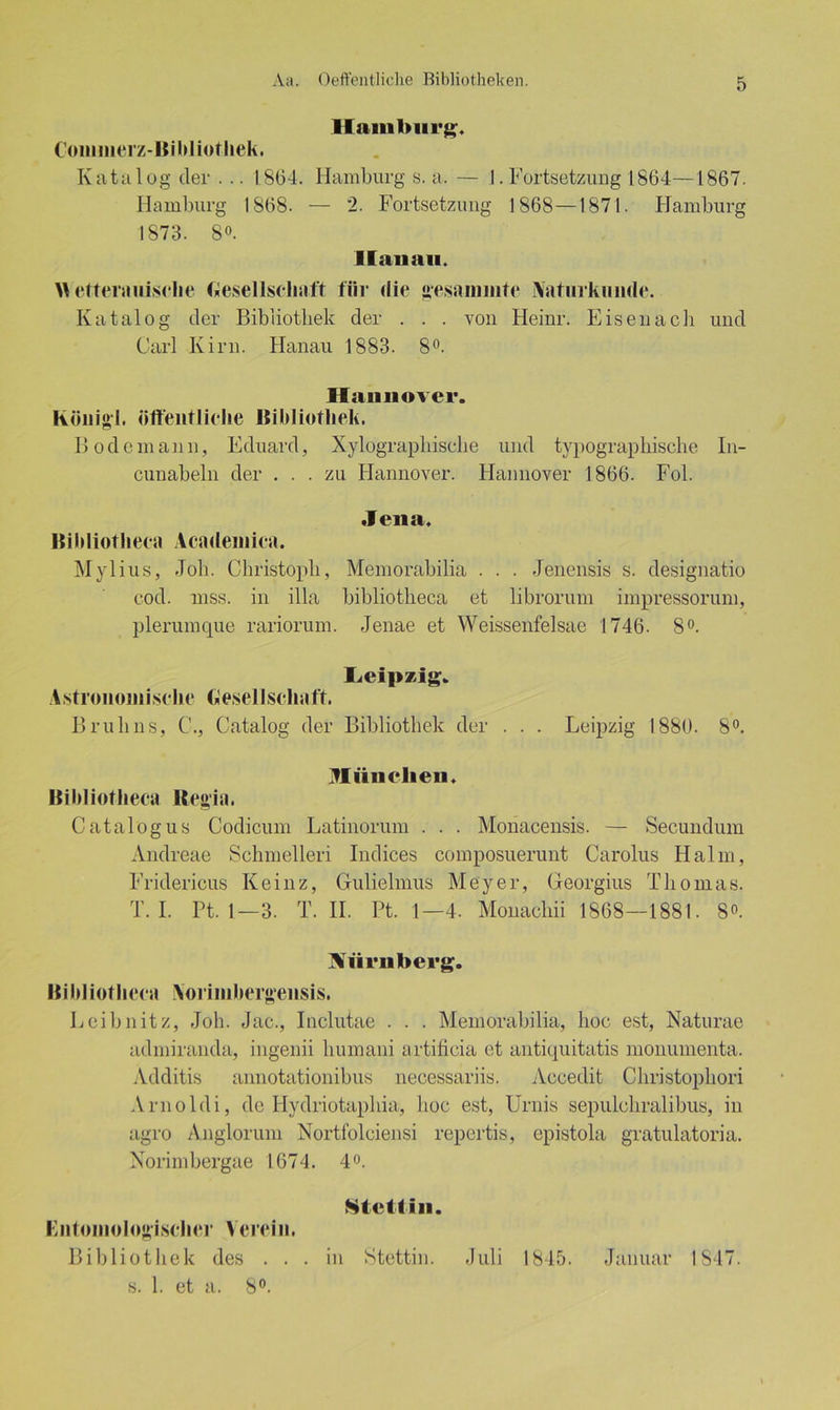 Hamburg;« Commerz-Bibliothek. Katalog der . .. 1864. Hamburg s. a. — 1. Fortsetzung 1864—1867. Hamburg 1868. — 2. Fortsetzung 1868—1871. Hamburg 1873. 8». Hanau. \\ etterauisehe Gesellschaft für die gesummte Aaturkimde. Katalog der Bibliothek der . . . von Heinr. Eisenach und Carl Kirn. Hanau 1883. 8°. Hannover. König!, öffentliche Bibliothek. Bode mann, Eduard, Xylograpliiscbe und typographische In- cunabeln der ... zu Hannover. Hannover 1866. Fol. Jena, Bibliothecii Aeademica. Mylius, -Tob. Christoph, Memorabilia . . . Jenensis s. designatio cod. niss. in illa bibliotheca et librorum impressorum, plerumque rariorum. Jenae et Weissenfelsae 1746. 8°. Leipzig. Astronomische Gesellschaft. Brulins, C., Catalog der Bibliothek der . . . Leipzig 1880. 8°. Münelien. Bibliotheca Regia. Catalogus Codicum Latinorum . . . Monacensis. — Secundum Andreae Schmelleri Indices composuerunt Carolus Halm, Fridericus Keinz, Gulielmus Meyer, Georgius Thomas. T. I. Pt. 1—3. T. II. Pt. 1—4. Monachii 1868—1881. 8». Nürnberg. Bibliotheca Aorimberg’ensis. Leibnitz, Job. Jac., Inclutae . . . Memorabilia, hoc est, Naturae admiranda, ingenii humani artificia et antiquitatis monumenta. Additis annotationibus necessariis. Accedit Christophori Arnoldi, de Hydriotaphia, hoc est, Urnis sepulchralibus, in agro Anglorum Nortfolciensi repertis, epistola gratulatoria. Norimbergae 1674. 4°. Stettin. Kntomologischer Verein. Bibliothek des ... in Stettin. Juli 1845. Januar 1S47. s. 1. et a. 8°.
