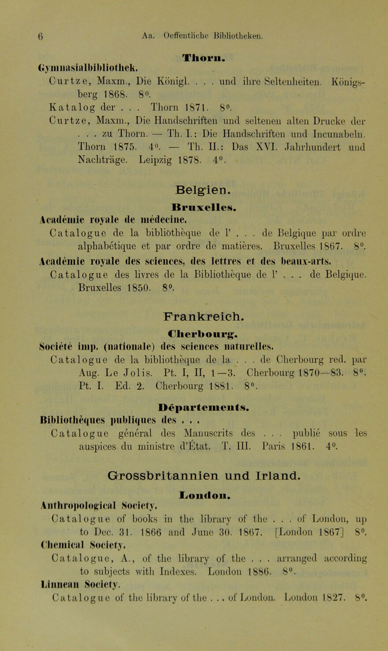 Thoi'ii. (»yinnasialbibliotliek. Curtze, Maxm., Die Königl. . . . uncl ihre Seltenheiten. Königs- berg 1868. 8°. Katalog der . . . Thorn 1871. 8°. Curtze, Maxm., Die Handschriften und seltenen alten Drucke der ... zu Thorn. — Th. I.: Die Handschriften und Incunabeln. Thorn 1875. 4°. — Th. II.: Das XVI. Jahrhundert und Nachträge. Leipzig 1878. 4°. Belgien. Bruxelles. Academie royale de medecine. Catalogue de la bibliötheque de 1’ . . . de Belgique par ordre alphabetique et par ordre de matieres. Bruxelles 1867. 8°. Academie royale des Sciences, des lettres et des beaux-arts. Catalogue des livres de la Bibliötheque de 1’ . . . de Belgique. Bruxelles 1850. 8°. Frankreich. Cherbourg. Societe imp. (nationale) des Sciences naturelles. Catalogue de la bibliötheque de la . . . de Cherbourg red. par Aug. Le Jolis. Pt. I, II, 1—3. Cherbourg 1870—83. 8°. Pt. I. Ed. 2. Cherbourg 1881. 8°. Departements. Bibliotheques publiques des . . . Catalogue general des Manuscrits des . . . publie sous les auspices du ministre d’Etat. T. III. Paris 1861. 4°. Gross britannien und Irland. I^oikIou. Anthropological Society. Catalogue of books in tlie library of the . . . of London, up to Dec. 31. 1866 and June 30. 1867. [London 1867] 8°. Chemical Society. Catalogue, A., of the library of the . . . arranged according to subjects with Indexes. London 1886. 8°. Liiinean Society. Catalogue of the library of the . .. of London. London 1S27. 8°.