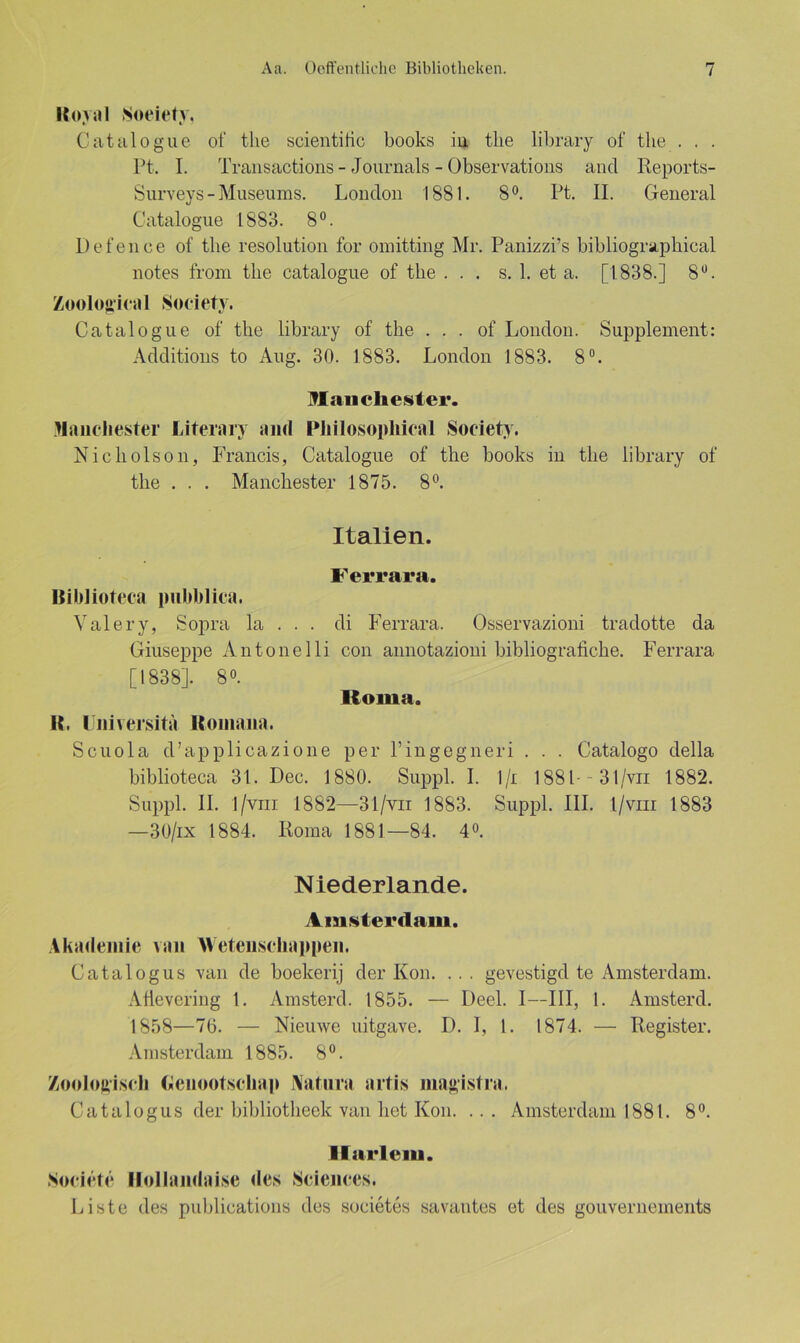 Royal Soeiety. Catalogue of the scientific books in tlie library of the . . . Pt. I. Transactions- Journals -Observations ancl Reports- Surveys-Museums. London 1881. 8°. Pt. II. General Catalogue 1883. 8°. Defence of the resolution for omitting Mr. Panizzi’s bibliographical notes from the catalogue of the ... s. 1. et a. [1838.] 8Ü. Zoological Society. Catalogue of the library of the . . . of London. Supplement: Additions to Aug. 30. 1883. London 1883. 8°. Man ehester. Manchester Literary and IMiilosopliical Society. Nicholson, Francis, Catalogue of the books in the library of the . . . Manchester 1875. 8°. Italien. Ferrara. Biblioteca pubblica. Val er y, Sopra la . . . di Ferrara. Osservazioni tradotte da Giuseppe Antonelli con annotazioni bibliografiche. Ferrara [1838]. 8°. Roma. R. Universita Roinana. Scuola d’applicazione per l’ingegneri . . . Catalogo della biblioteca 31. Dec. 1880. Suppl. I. l/i 1881 31/vn 1882. Suppl. II. 1/vm 1882—31/vn 1883. Suppl. III. l/viii 1883 —30/ix 1884. Koma 1881—84. 4°. Niederlande. Amsterdam. Akademie van AVetenschappen. Catalogus van de boekerij der Kon. . . . gevestigd te Amsterdam. Afievering 1. Amsterd. 1855. — Deel. I—III, 1. Amsterd. 1858—70. — Nieuwe uitgave. I). I, l. 1874. — Register. Amsterdam 1885. 8°. Zoologisch Genootschap Natura artis magistra. Catalogus der bibliotheek van het Kon. ... Amsterdam 1881. 8°. Hartem. Societe Hollandai.se des Sciences. Liste des publications des societes savantes et des gouvernements