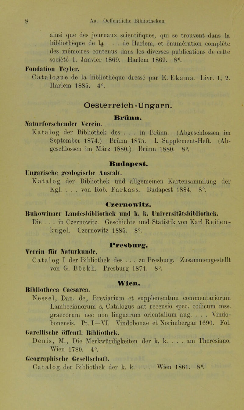 ainsi que des journaux scientifiques, qui se trouvent clans la bibliotlieque de la . . . de Harlem, et enumeration complete des memoires contenus dans les diverses publications de cette societe 1. Janvier 1869. Harlem 1869. 8°. Fondation Teyler. Catalogue de la bibliotlieque dresse par E. Ekama. Livr. 1, 2. Harlem 1885. 4°. Oesterreich - Ungarn. Brünn. \at.urfersehender Verein. Katalog der Bibliothek des ... in Brünn. (Abgeschlossen im September 1874.) Brünn 1875. I. Supplement-Heft. (Ab- geschlossen im März 1880.) Brünn 1880. 8°. Budapest. Ungarische geologische Anstalt. Katalog der Bibliothek und allgemeinen Kartensammlung der Kgl. . . . von Roh. Farkass. Budapest 1884. 8°. (Izcrnowitz. ßukowinaer Landesbibliothek und k. k. Universitätsbibliothek. Die ... in Czernowitz. Geschichte und Statistik von Karl Reifen- kugel. Czernowitz 1885. 8°. Pres bürg. Verein für Naturkunde. Catalog I der Bibliothek des . . . zu Presburg. Zusammengestellt von G. Böckh. Presburg 1871. 8°. Wien. Bibliotheca Caesarea, Nessel, Dan. de, Breviarium et supplementum commentariorum Lambecianorum s. Catalogus aut recensio spec. codicum mss. graecorum nec non linguarum orientalium aug. . . . Vindo- bonensis. Pt. I—VI. Vindobonae et Norimbergae 1690. Fol. Garellische öffentl. Bibliothek. Denis, M., Die Merkwürdigkeiten der k. k. . . . am Theresiano. Wien 1780. 4°. Geographische Gesellschaft. Catalog der Bibliothek der k. k. . . . Wien 1861. 8°.