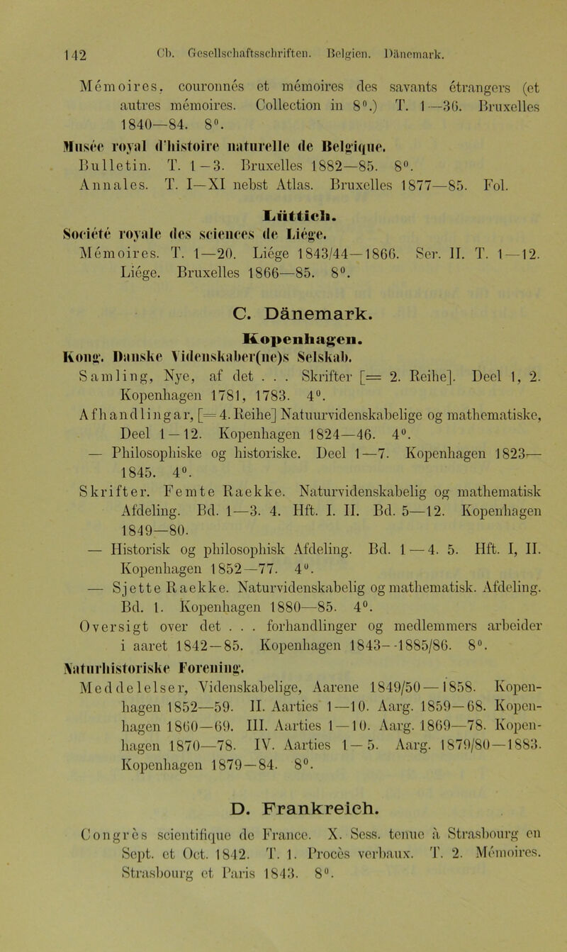 Memoires, couroimes et memoires des savants etrangers (et autres memoires. Collection in 8°.) T. 1—3(3. Bruxelles 1840—84. 8°. Ulnsce royal dhistoire naturelle de Belgique. Bulletin. T. 1-3. Bruxelles 1882—85. 8°. Annales. T. I—XI nebst Atlas. Bruxelles 1877—85. Fol. Iiiitticli. Soeiete royale des Sciences de Liege. Memoires. T. 1—20. Liege 1843/44—1866. Sei'. II. T. 1—12. Liege. Bruxelles 1866—85. 8°. C. Dänemark. Kopenhagen. Kong. Danske Videnskaber(ne)s Selskab. Sämling, Nye, af det . . . Skrifter [= 2. Reihe]. Deel 1, 2. Kopenhagen 1781, 1783. 4°. Afhandlingar, [=4.Reihe] Natuurvidenskabelige og mathematiske, Deel 1 — 12. Kopenhagen 1824—46. 4°. — Philosophiske og historiske. Deel 1—7. Kopenhagen 1823— 1845. 4°. Skrifter. Femte Raekke. Naturvidenskabelig og mathematisk Afdeling. Bd. 1—3. 4. Hft. I. II. Bd. 5—12. Kopenhagen 1849—80. — Historisk og plnlosopliisk Afdeling. Bd. 1 — 4. 5. Hft. I, II. Kopenhagen 1852—77. 4U. — S j e 11 e R a e k k e. Naturvidenskabelig og mathematisk. Afdeling. Bd. I. Kopenhagen 1880—85. 4°. Oversigt over det . . . forhandlinger og medlemmers arbeider i aaret 1842 — 85. Kopenhagen 1843--1885/86. 8°. Naturhistoriske Forening. Meddelelser, Videnskabelige, Aarene 1849/50 — 1858. Kopen- hagen 1852—59. II. Aarties 1—10. Aarg. 1859—68. Kopen- hagen 1860—69. III. Aarties 1 — 10. Aarg. 1869—78. Kopen- hagen 1870—78. IV. Aarties 1—5. Aarg. 1879/80—1883. Kopenhagen 1879 — 84. 8°. D. Frankreich. Congres scientifiquo de France. X. Scss. tenue a Strasbourg en Sept. et Oct. 1842. T. 1. Proces verbaux. 4’. 2. Memoires. Strasbourg et Paris 1843. 8°.