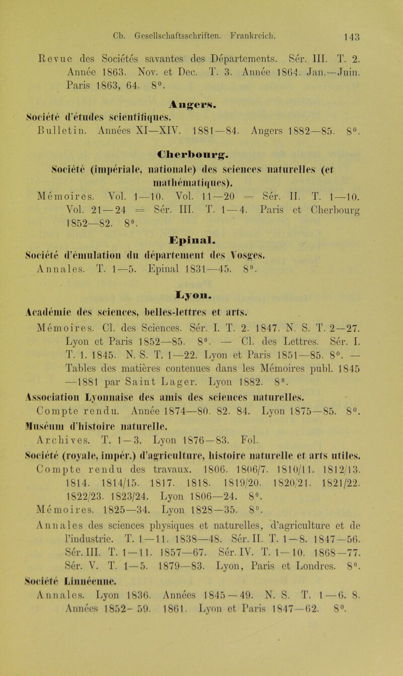 Revue des Soeietes savantes des Departements. Ser. III. T. 2. Annee 1863. Nov. et Dec. T. 3. Annee 1864. Jan.—Juin. Paris 1863, 64. 8°. Angers. Societe d'etndes scientitiques. Bulletin. Annees XI—XIV. 1881—84. Angers 1882—85. 8°. Cherbourg. Societe (imperiale, nationale) des Sciences naturelles (et niatlieniatiques). Memoires. Vol. 1 —10. Vol. 11—20 = Ser. II. T. 1 —10. Vol. 21—24 = Ser. III. T. 1 — 4. Paris et Cherbourg 1852—82. 8°. Spinal. Societe d’emulation du departement des Vos«es. Annales. T. 1—5. Epinal 1831—45. 8°. Sy on. Academie des Sciences, belles-lettres et arts. Memoires. CI. des Sciences. Ser. I. T. 2. 1847. N. S. T. 2—27. Lyon et Paris 1852—85. 8°. — CI. des Lettres. Ser. I. T. 1. 1845. N. S. T. 1—22. Lyon et Paris 1851—85. 8°. — Tables des matieres contenues dans les Memoires publ. 1845 —1881 par Saint Lager. Lyon 1882. 8°. Association Lyonnaise des aniis des Sciences naturelles. Compte rendu. Annee 1874—80. 82. 84. Lyon 1875—85. 8°. Museum dliistoire naturelle. Archives. T. 1 — 3. Lyon 1876—83. Fol. Societe (royale, iniper.) d’agTiculture, liistoire naturelle et arts utiles. Compte rendu des travaux. 1806. 1806/7. 1810/11. 1812/13. 1814. 1814/15. 1817. 1818. 1819/20. 1820/21. 1821/22. 1822/23. 1823/24. Lyon 1806—24. 8°. Memoires. 1825—34. Lyon 1828—35. 8°. Annales des Sciences physiques et naturelles, d’agriculture et de l’industrie. T. 1 —11. 1838—48. Ser. II. T. 1—8. 1847 — 56. Ser. III. T. 1 —11. 1857—67. Ser. IV. T. 1— 10. 1868-77. Ser. V. T. 1 — 5. 1879—83. Lyon, Paris et Londres. 8°. Societe Liuiieenne. Annales. Lyon 1836. Annees 1845 — 49. N. S. T. 1—6. 8. Annees 1852- 59. 1861. Lyon et Paris 1847—62. 8(