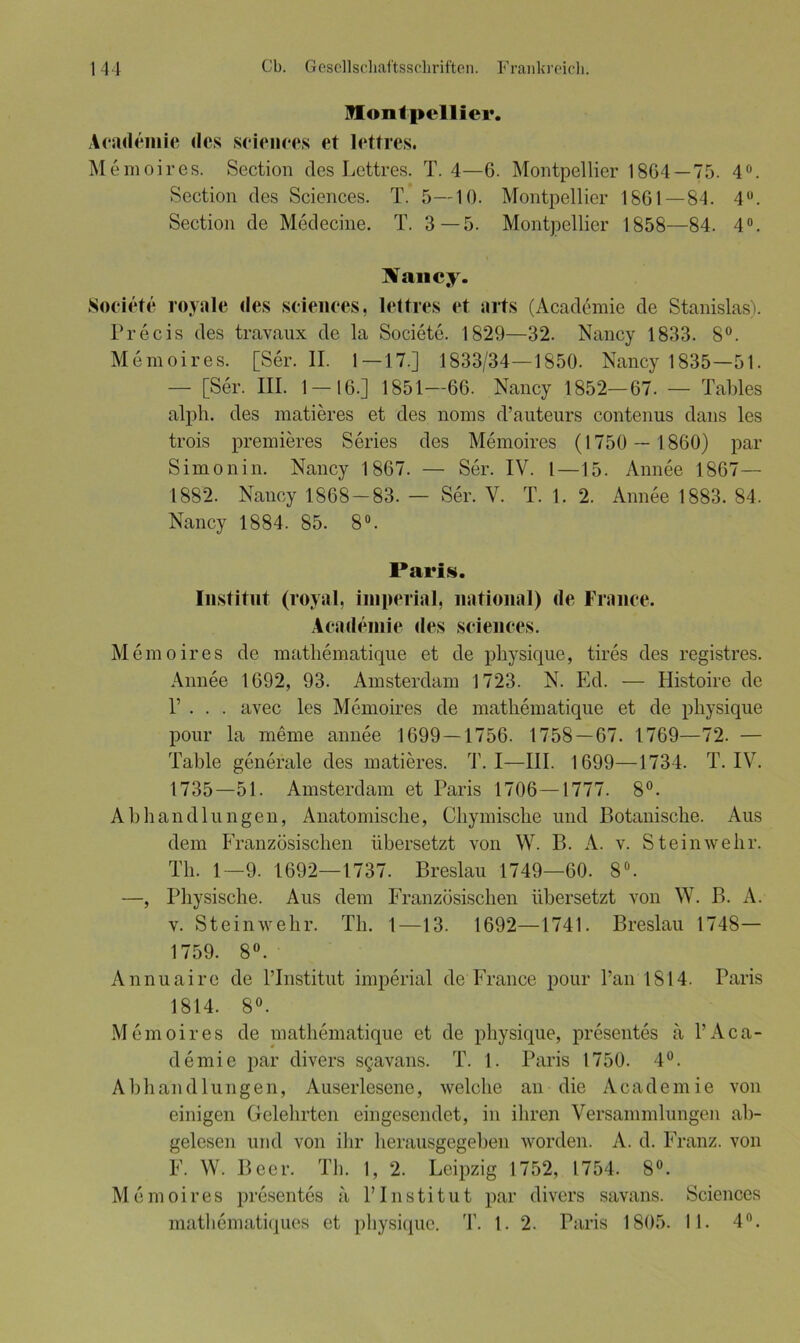 Montpellier. Academie des Sciences et lettres. Memoires. Section des Lettres. T. 4—6. Montpellier 1864—75. 4°. Section des Sciences. T. 5—10. Montpellier 1861—84. 4°. Section de Medecine. T. 3—5. Montpellier 1858—84. 4°. Xancy. Societe royale des Sciences, lettres et arts (Academie de Stanislas). Precis des travaux de la Societe. 1829—32. Nancy 1833. 8°. Memoires. [Ser. II. 1—17.] 1833/34—1850. Nancy 1835—51. — [Ser. III. 1 — 16.] 1851—66. Nancy 1852—67. — Tables alph. des matieres et des noms d’auteurs contenus dans les trois premieres Series des Memoires (1750 — 1860) par Simon in. Nancy 1867. — Ser. IV. I—15. Annee 1867— 1882. Nancy 1868-83. — Ser. V. T. 1. 2. Annee 1883. 84. Nancy 1884. 85. 8°. Paris. Institut (royal, imperial, national) de France. Academie des Sciences. Memoires de mathematique et de physique, tires des registres. Annee 1692, 93. Amsterdam 1723. N. Ed. — Histoire de P . . . avec les Memoires de mathematique et de physique pour la meine annee 1699 — 1756. 1758—67. 1769—72. — Table generale des matieres. T. I—III. 1699—1734. T. IV. 1735—51. Amsterdam et Paris 1706—1777. 8°. Abhandlungen, Anatomische, Chymische und Botanische. Aus dem Französischen übersetzt von W. B. A. v. St ein wehr. Th. 1—9. 1692—1737. Breslau 1749—60. 8°. —, Physische. Aus dein Französischen übersetzt von W. B. A. v. Steinwehr. Th. 1—13. 1692—1741. Breslau 1748— 1759. 8°. Annuaire de l’Institut imperial de France pour l’an 1814. Paris 1814. 8°. Memoires de mathematique et de physique, presentes a 1’Aca- demie par divers sgavans. T. 1. Paris 1750. 4°. Abhandlungen, Auserlesene, welche an die Academie von einigen Gelehrten eingesendet, in ihren Versammlungen ab- gelesen und von ihr herausgegeben worden. A. d. Franz, von F. W. Beer. Th. 1, 2. Leipzig 1752, 1754. 8°. Memoires presentes a PInstitut par divers savans. Sciences mathematiques et physique. T. 1. 2. Paris 1805. 11. 4°.