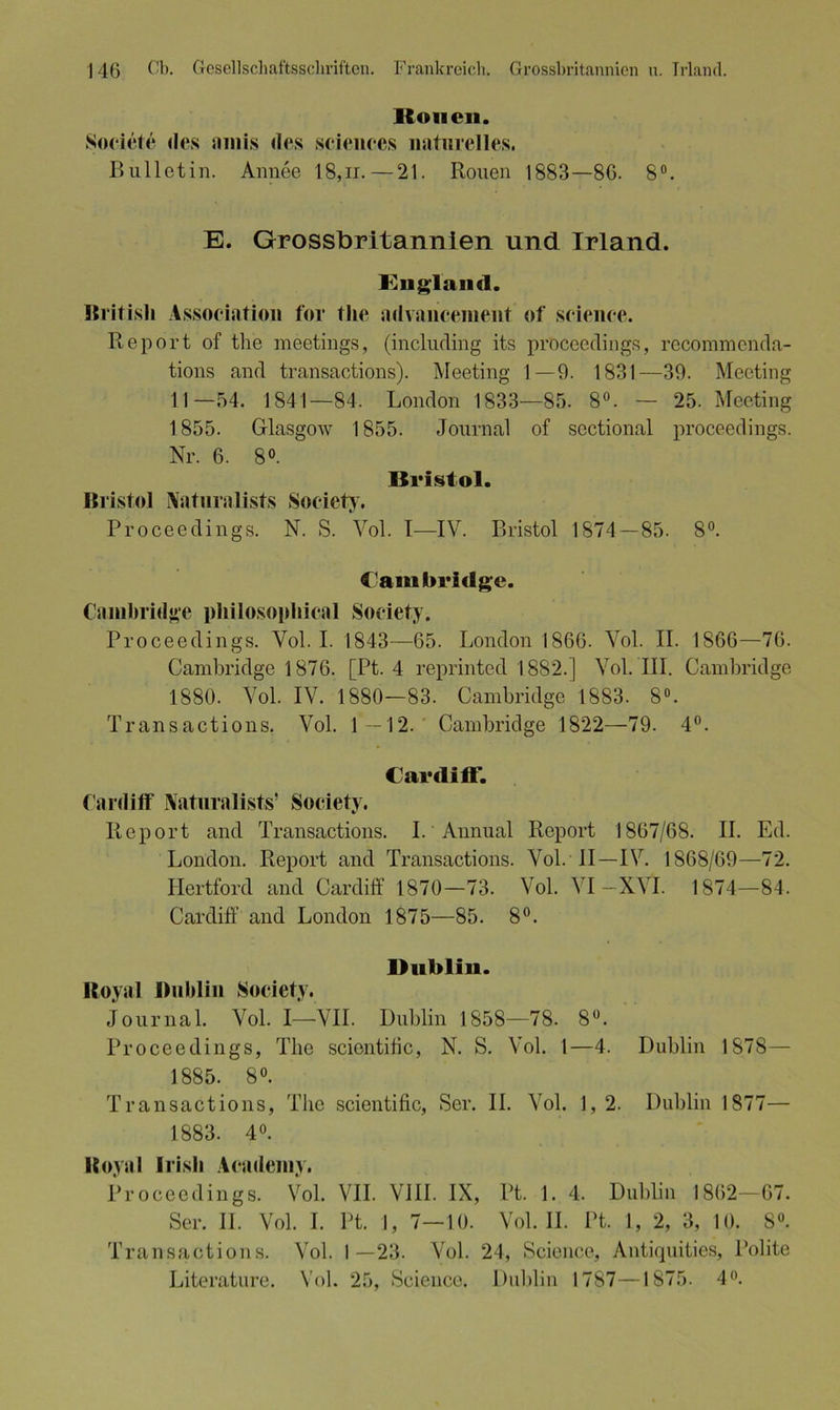Ronen. Societe des amis des Sciences naturelles. Bulletin. Annee 18, n.—21. Rouen 1883—86. 8°. E. Grossbritannien und Irland. England. British Association for tlie advancement of Science. Report of tlie meetings, (including its procecdings, recommcnda- tions and transactions). Meeting 1—9. 1831—39. Meeting 11—54. 1841—84. London 1833—85. 8°. — 25. Meeting 1855. Glasgow 1855. Journal of sectional procecdings. Nr. 6. 8°. Bristol. Bristol Naturalist.? Society. Proceedings. N. S. Vol. 1—IV. Bristol 1874—85. 8°. Cambridge. Cambridge philosophical Society. Proceedings. Vol. I. 1843—65. London 1866. Vol. II. 1866—76. Cambridge 1876. [Pt. 4 reprinted 1882.] Vol. III. Cambridge 1880. Vol. IV. 1880—83. Cambridge 1883. 8°. Transactions. Vol. 1 —12. Cambridge 1822—79. 4°. Cardiff. Cardiff Naturalists’ Society. Report and Transactions. I.'Ammal Report 1867/68. II. Ed. London. Report and Transactions. Vol. II—IV. 1868/69—72. Hertford and Cardiff 1870—73. Vol. VI —XVI. 1874—84. Cardiff and London 1875—85. 8°. Dublin. Royal Dublin Society. Journal. Vol. I—VII. Dublin 1858—78. 8°. Proceedings, The scientific, N. S. Vol. 1—4. Dublin 1878 — 1885. 8°. Transactions, The scientific, Ser. II. Vol. 1, 2. Dublin 1877— 1883. 4°. Royal Irish Academy. Proceedings. Vol. VII. VIII. IX, Pt. 1. 4. Dublin 1862—67. Ser. II. Vol. I. Pt. 1, 7—10. Vol. II. Pt. 1, 2, 3, 10. 8°. Transactions. Vol. 1—23. Vol. 24, Science, Antiquities, Polite Literature. Vol. 25, Science. Dublin 1787—1875. 4°.