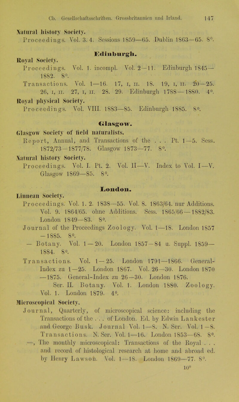 Aaturnl liistory Society. Proceedings. Yol. 3. 4. Sessions 1859—05. Dublin 1803—05. 8n. Edinburgh. Royal Society. Proceedings. Vol. 1. incompl. Vol. 2 —11. Edinburgh 1845— 1882. 8°. Transactions. Vol. 1—10. 17, i, n. 18. 19, i, ii. 20—25. 20,1,11. 27,i,ii. 28. 29. Edinburgh 1788— 1880. 4°. Royal physical Society. Proceedings. Vol. VIII. 1883—85. Edinburgh 1885. 8°. Glasgow. Glasgow Society of fielt! naturalists. Report, Annual, and Transactions of the ... Pt. 1—5. Sess. 1872/73-1877/78. Glasgow 1873—77. 8°. Aal m al liistory Society. Proceedings. Vol. I. Pt. 2. Vol. II—V. Index to Vol. I—V. Glasgow 1809—85. 8°. London. Limiean Society. Proceedings. Vol. 1. 2. 1838—55. Vol. 8. 1863/64. nur Additions. Vol. 9. 1864/65. ohne Additions. Sess. 1865/66 —1882/83. London 1849—83. 8°. Journal of the Proceedings Zoology. Vol. 1—18. London 1857 -1885. 8°. — Botany. Vol. I—20. London 1857 — 84 u. Suppl. 1859— 1884. 8°. Transactions. Vol. 1 — 25. London 1791—1866. General- Index zu 1—25. London 1807. Vol. 26—30. London 1870 —1875. General-Index zu 26—30. London 1876. Ser. II. Botany. Vol. 1. London 1880. Zoology. Vol. 1. London 1879. 4°. Microscopical Society. Journal, Quarterly, of microscopical Science: including the Transactions of the . . . of London. Ed. by Edwin Lankester and George Bush. Journal Vol. 1—8. N. Ser. Vol. 1—8. Transactions. N. Ser. Vol. 1—10. London 1853—68. 8°. —, The monthly microscopical: Transactions of the Royal . . . and reeord of histological rescarch at homc and abroad ed. by Henry Lawsoh. Vol. 1 — 18. London 1809—77. 8°. 10*