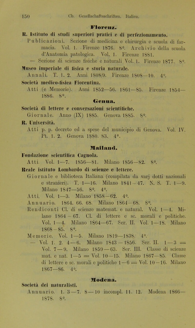 Florenz. IC. Istituto di studi superiori pratici e di perfeziouamento. Publicazioni. Sezione di medicina c cliirurgia c scuola di far- macia. Vol. 1. Firenze 1876. 8°. Archivio della scuola d’Anatomia patologica. Vol. 1. Firenze 1881. — Sezione di scienze fisiclie e naturali Vol. 1. Firenze 1877. 8°. Muse« imperiale di fisica e storia naturale. Annali. T. 1. 2. Anni 1808/9. Firenze 1808—10. 4°. Soeieta modico-tisica Fiorentina. Atti (e Meinorie). Anni 1852—56. 1861—85. Firenze 1854— 1886. 8°. / Genua. Soeieta di lettere e conversazioiii scieiitiliclie. Giornale. Anno (IX) 1885. Genova 1885. 8°. R. Universita. Atti p. p. decreto ed a spese del municipio di Genova. Vol. IV. Pt. 1. 2. Genova 1880. 83. 4°. Mailand. Foiidazioiie scieutifica Cagnola. Atti. Vol. 1—7. 1856—81. Milano 1856—82. 8°. Reale istituto Lombarde di scieuze e lettere. Giornale e biblioteca Italiana (compilata da varj dotti nazionali e stranieri). T. 1—16. Milano 1841 — 47. X. S. T. 1—9. Milano 1847—56. 8°. 4°. Atti. Vol. 1—3. Milano 1858-62. 4°. Annuario. 1864. 66. 68. Milano 1864—68. 8°. Ren di conti CI. di scienze matemat. e natural. Vol. 1—4. Mi- lano 1864 — 67. CI. di lettere e sc. morali e politiclie. Vol. 1—4. Milano 1864—67. Ser. II. Vol. 1 —18. Milano 1868-85. 8°. Memorie. Vol. 1—5. Milano 1819—1838. 4°. Vol. 1. 2. 4 — 6. Milano 1843 — 1856. Ser. II. 1 — 3 = Vol. 7 — 9. Milano 1859 — 63. Ser. III. Classe di scienze mat. e nat. I—5 = Vol. 10—15. Milano 1867—85. Classe di lettere e sc. morali e politiclie 1 — 6 = Vol. 10 — 16. Milano 1867—86. 4°. Modena. Soeieta dei nat uralisti. Annuario. 1. 3 — 7. 8—10 incompl. II. 12. Modena 1866— 1878. 8°.