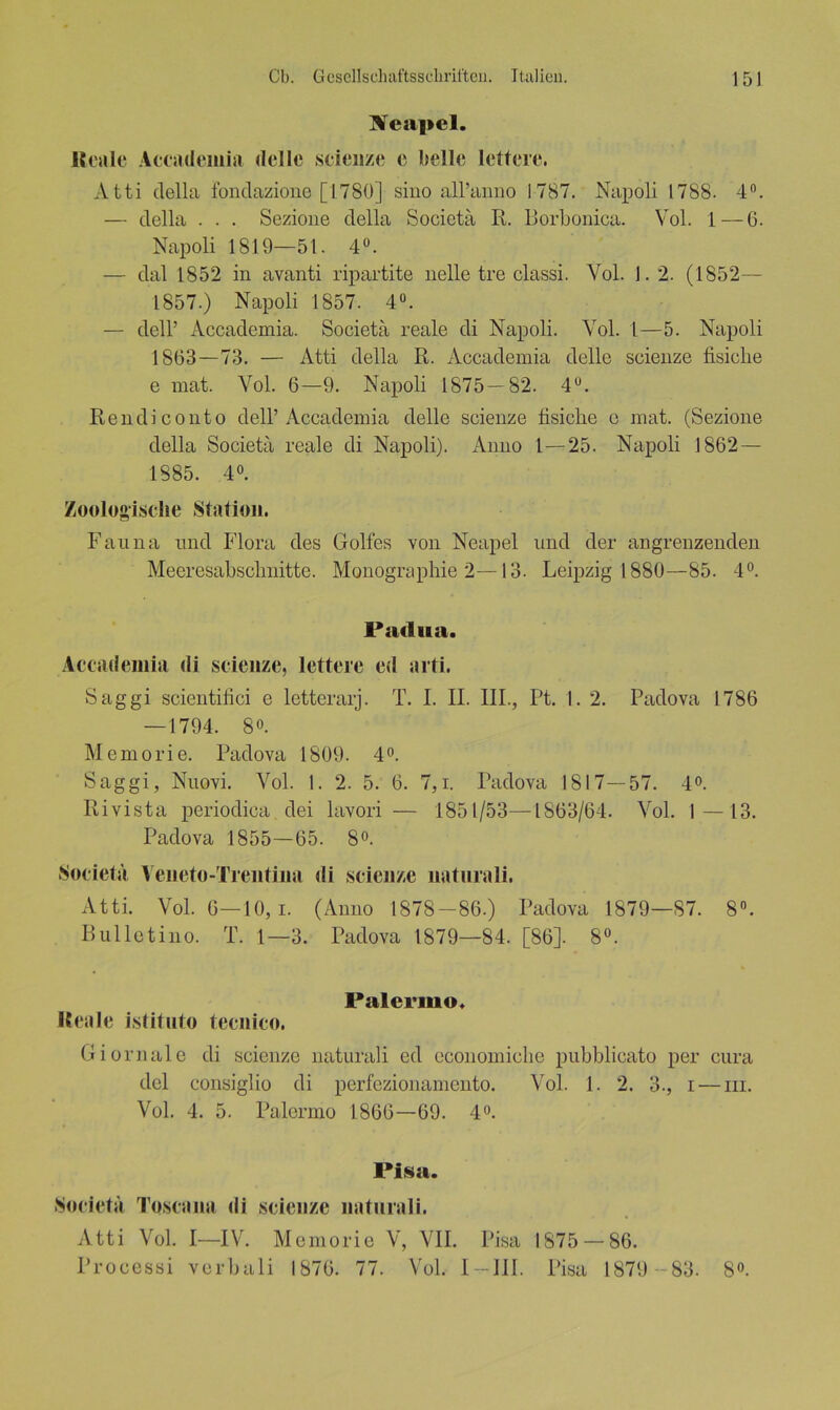 Neapel. lloalc Accademia delle scieiize e belle lettere. xVtti della fonclazione [1780] sino all’anno 1787. Napoli 1788. 4°. — della . . . Sezione della Socictä 14. Borbonica. Vol. 1—6. Napoli 1819—51. 4°. — dal 1852 in avanti ripartite nelle tre classi. Yol. 1.2. (1852— 1857.) Napoli 1857. 4°. — dell’ Accademia. Societä reale di Napoli. Vol. 1—5. Napoli 1863—73. — Atti della R. Accademia delle scieiize fisiclie e mat. Yol. 6—9. Napoli 1875-82. 4°. Ren di conto dell’Accademia delle scienze fisiclie e mat. (Sezione della Societä reale di Napoli). Anno 1 — 25. Napoli 1862 — 1885. 4°. Zoologische Station. Fauna und Flora des Golfes von Neapel und der angrenzenden Mecresabsclmitte. Monographie 2—13. Leipzig 1880—85. 4°. Padua. Accademia di scienze, lettere cd arti. Saggi scientifici e letterarj. T. I. II. III., Pt. I. 2. Padova 1786 — 1794. 8°. Memorie. Padova 1809. 4°. Saggi, Nuovi. Vol. 1. 2. 5. 6. 7,i. Padova 1817—57. 4°. Rivista periodica dei lavori — 1851/53—1863/64. Vol. 1—13. Padova 1855—65. 8°. Societä Yeneto-Trentina di scienze natnrali. Atti. Vol. 6—10, i. (Anno 1878-86.) Padova 1879—87. 8°. Bulletino. T. 1—3. Padova 1879—84. [86]. 8°. Palermo. Reale istitnto tecnico. Giornale di scienze naturali ed economiclie pubblicato per cura del consiglio di perfezionamento. Vol. 1. 2. 3., i — m. Vol. 4. 5. Palermo 1866—69. 4°. Pisa. Societä Toscona di scienze naturali. Atti Vol. I—IV. Memorie V, VII. Pisa 1875 — 86. Processi verbali 1876. 77. Vol. 1 — III. Pisa 1879 -83. 8°.