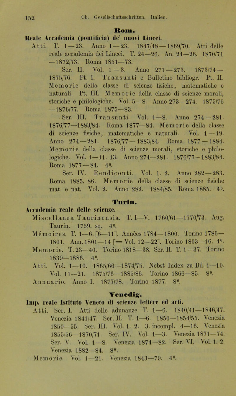 llom. Reale Accademia (pontificia) de’ nuovi Lincei. Atti. T. 1—23. Anno 1 —23. 1847/48 — 1869/70. Atti delle reale accademia dei Lincei. T. 24—26. An. 24—26. 1870/71 —1872/73. Roma 1851—73. Ser. II. Yol. 1—3. Anno 271 —273. 1873/74 — 1875/76. Pt. I. Transunti e Bulletino bibliogr. Pt. II. Memorie della classe di scienze fisiche, matematiche e naturali. Pt. III. Memorie della classe di scienze morali, storiclie e pliilologiche. Vol. 5—8. Anno 273 — 274. 1875/76 —1876/77. Roma 1875—83. Ser. III. Transunti. Yol. 1—8. Anno 274 — 281. 1876/77—1883/84. Roma 1877—84. Memorie della classe di scienze fisiche, matematiche e naturali. Vol. 1 —19. Anno 274—281. 1876/77—1883/84. Roma 1877 — 1884. Memorie della classe di scienze morali, storiclie e philo- logiche. Yol. 1—11. 13. Anno 274—281. 1876/77—1883/84. Roma 1877 — 84. 4°. Ser. IV. Rendiconti. Yol. 1. 2. Anno 282 — 283. Roma 1885. 86. Memorie della classe di scienze fisiche mat. e nat. Yol. 2. Anno 282. 1884/85. Roma 1885. 4°. Turin. Accademia reale delle scienze. Miscellanea Taurinensia. T. I—V. 1760/61—1770/73. Aug. Taurin. 1759. sq. 4». Memoires. T. 1—6. [6—11]. Annees 1784—1800. Torino 1786— 1801. Ann.1801—14 [= Yol. 12—22]. Torino 1803—16. 4°. Memorie. T. 23—40. Torino 1818—38. Ser. II. T. 1—37. Torino 1839—1886. 4°. Atti. Vol. 1—10. 1865/66—1874/75. Nebst Index zu Bd. 1—10. Yol. 11—21. 1875/76—1885/86. Torino 1866—85. 8°. Annuario. Anno I. 1877/78. Torino 1877. 8°. Venedig. Imp. reale Istituto Veneto di scienze lettere ed arti. Atti. Ser. I. Atti delle adunanze T. 1—6. 1840/41—1846/47. Venezia 1841/47. Ser. II. T. 1—6. 1850—1854/55. Venezia 1850—55. Ser. III. Vol. 1. 2. 3. incompl. 4—16. Venezia 1855/56—1870/71. Ser. IV. Vol. 1—3. Venezia 1871—74. Ser. V. Vol. 1—8. Venezia 1874—82. Ser. VI. Vol. 1. 2. Venezia 1882—84. 8°. Memorie. Vol. 1—21. Venezia 1843—79. 4°.