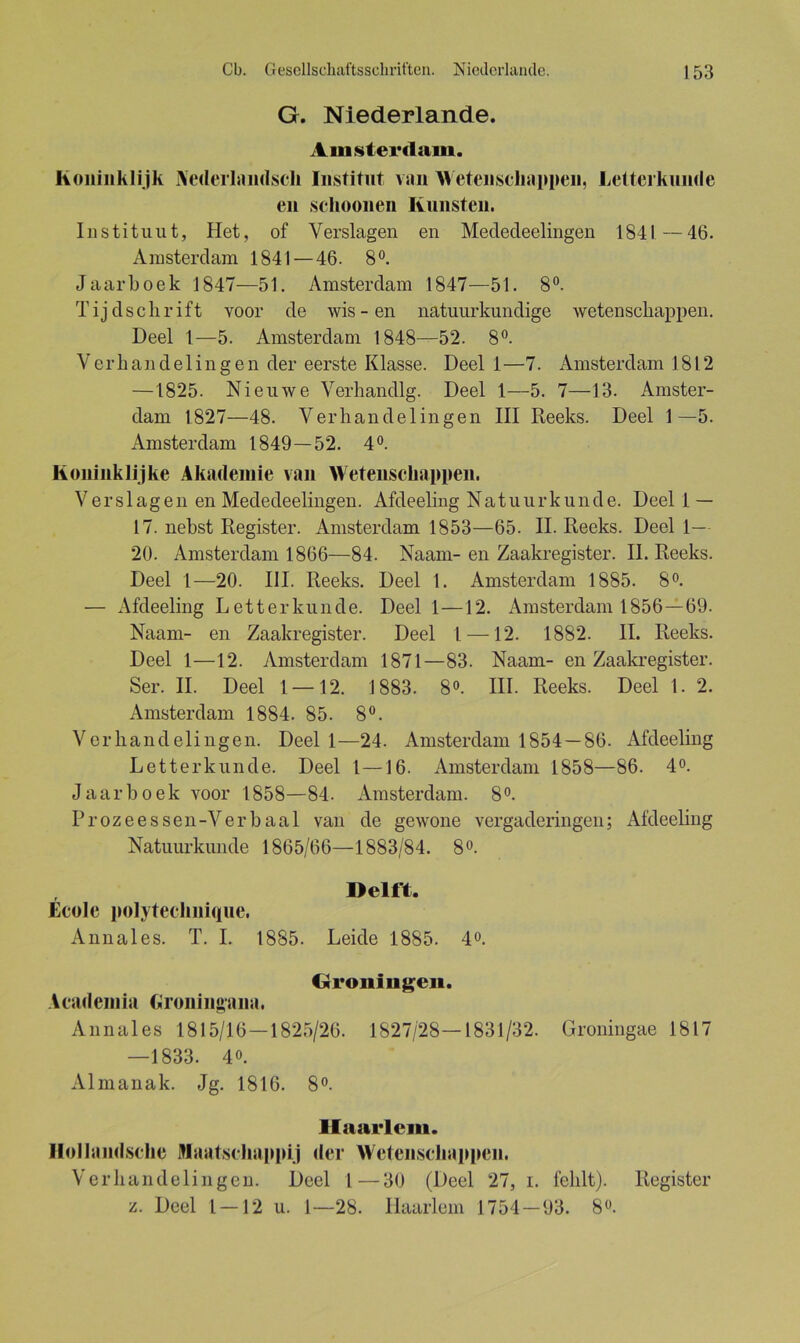 G. Niederlande. Amsterdam. honiiiklijk Nederlandsch Institut van AVetenscliappen, Letterkunde en sclioonen Künsten. I n s ti tu u t, Het, of Verslagen en Mededeelingen 1841 — 46. Amsterdam 1841 — 46. 8 °. Jaarboek 1847—51. Amsterdam 1847—51. 8°. Tijd sclirift voor de wis-en natuurkundige wetenscliappen. Deel 1—5. Amsterdam 1848—52. 8°. V erh an d e 1 i n g e n der eerste Klasse. Deel 1 —7. Amsterdam 1812 —1825. Nieuwe Verhandlg. Deel 1—5. 7—13. Amster- dam 1827—48. Verhandelingen III Heeks. Deel 1—5. Amsterdam 1849—52. 4°. Koninklijke Akademie van Wetenscliappen. V e r s 1 ag e n en Mededeelingen. Afdeeling N atu u rk u n d e. Deel 1 — 17. nebst Register. Amsterdam 1853—65. II. Reeks. Deel 1— 20. Amsterdam 1866—84. Naam-en Zaakregister. II. Reeks. Deel 1—20. III. Reeks. Deel 1. Amsterdam 1885. 8°. — Afdeeling Letterkunde. Deel 1—12. Amsterdam 1856—69. Naam- en Zaakregister. Deel 1—12. 1882. II. Reeks. Deel 1—12. Amsterdam 1871—83. Naam- en Zaakregister. Ser. II. Deel 1 —12. 1883. 8°. III. Reeks. Deel 1. 2. Amsterdam 1884. 85. 8°. Vcrliandelingen. Deel 1—24. Amsterdam 1854 — 86. Afdeeling Letterkunde. Deel l—16. Amsterdam 1858—86. 4°. Jaarboek voor 1858—84. Amsterdam. 8°. Prozeessen-Verbaal van de gewone vergaderingen; Afdeeling Natuurkunde 1865/66—1883/84. 8°. Delft. Ecole polyteclinique. Annales. T. I. 1885. Leide 1885. 4°. Groningen. Academia Groningana. Annales 1815/16—1825/26. 1827/28—1831/32. Groningae 1817 —1833. 4o. Almanak. Jg. 1816. 8°. Haarlem. Hollandsckc Maatschappij der Wetenscliappen. Verhandelingen. Deel 1—30 (Deel 27, 1. fehlt). Register z. Deel 1 — 12 u. 1—28. Haarlem 1754-93. 8».