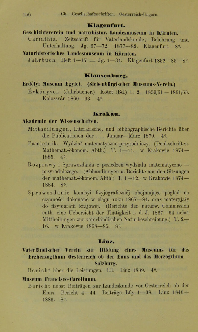 Klagen furt. Ciescliichtsverein und naturhistor. Landcsmuscum in Kärnten, Carinthia. Zeitschrift für Vaterlandskunde, Belehrung und Unterhaltung. Jg. 67—72. 1877—82. Klagenfurt. 8°. Aaturhistorisches Landesmuseiim in Kärnten. Jahrbuch. Heft 1—17 = Jg. 1—34. Klagenfurt 1852—85. 8°. Klausen bürg. Erdelyi Museum Egylet. (Siebenbürgischer Museums-Verein.) Evkönyvei. (Jahrbücher.) Kötet (Bd.) 1. 2. 1859/61 — 1861/63. Kolozsvär 1860—63. 4°. Krakau. Akademie der Wissenschaften. Mittheilungen, Literarische, und bibliographische Berichte über die Publicationen der . . . Januar—März 1879. 4°. Pamietnik. Wydzial matematyczno-przyrodniczy. (Denkschriften. Mathemat.-ökonom. Abth.) T. 1—11. w Krakowie 1874 — 1885. 4o. Rozprawy i Sprawozdania z posiedzen wydzialu matematyczno — przyrodniczego. (Abhandlungen u. Berichte aus den Sitzungen der mathemat.-ökonom. Abth.) T. 1 —12. w Krakowie 1874— 1884. 8o. Sprawozdanie komisyi fizyjograficznej obejmuj^ce poglad na czynnosci dokonane w ciagu roku 1867—84. oraz materyjaly do fizyjografii krajowej. (Berichte der naturw. Commission entli. eine Uebersicht der Thätigkeit i. d. J. 1867—64 nebst Mittheilungen zur vaterländischen Naturbeschreibung.) T. 2— 16. w Krakowie 1868—85. 8°. Linz. Vaterländischer Verein zur Ilildung eines Museums für das Erzherzogthum Oesterreich ob der Enns und das Herzogthum Salzburg. Bericht über die Leistungen. III. Linz 1839. 4°. Museum Francisco-Carolinuin. Bericht nebst Beiträgen zur Landeskunde von Oesterreich ob der Enns. Bericht 4—44. Beiträge Lfg. 1—38. Linz 1840 — 1886. 8°.