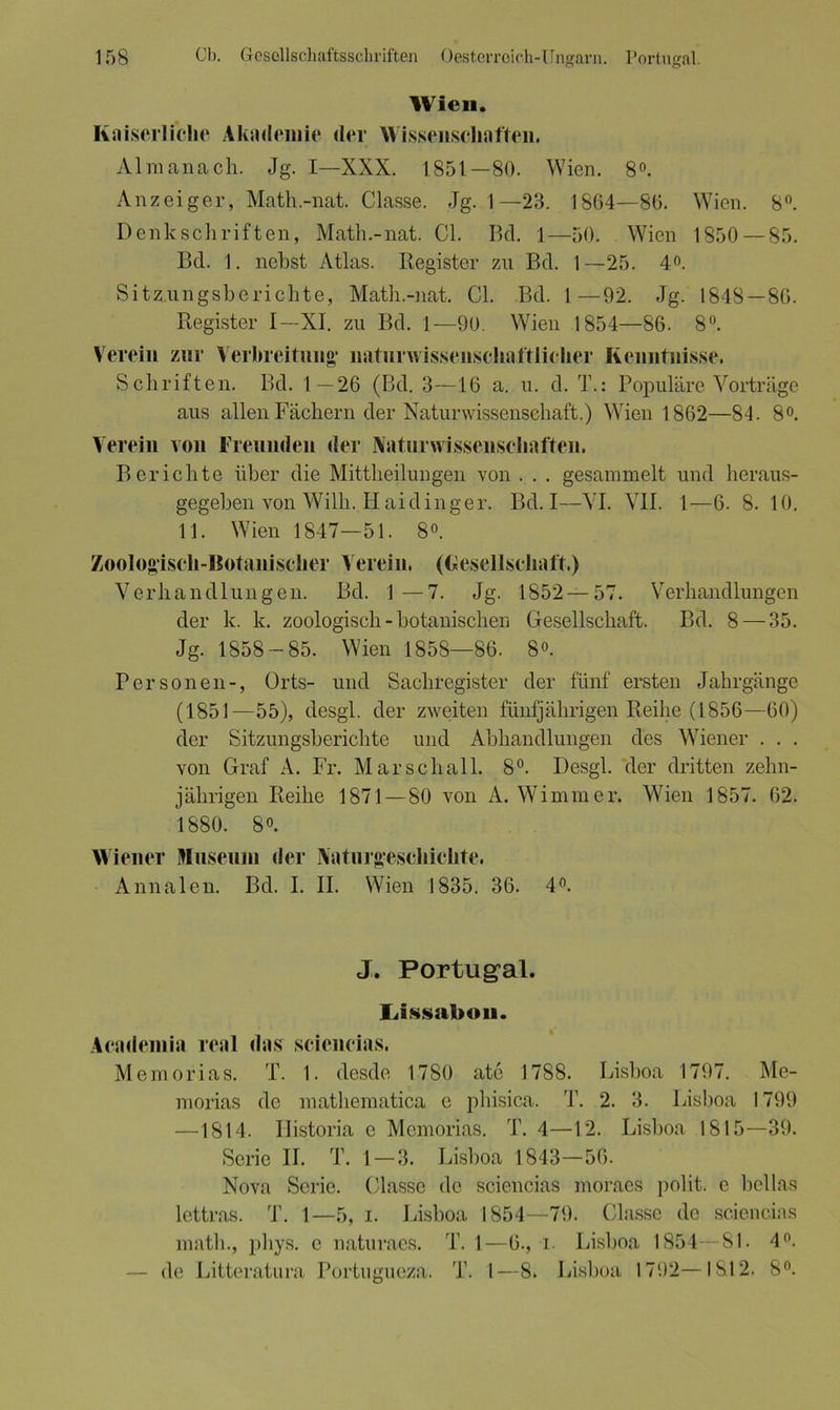 Wien. Kaiserliche Akademie der Wissenschaften. Almanach. Jg. I—XXX. 1851—80. Wien. 8°. Anzeiger, Math.-nat. Classe. Jg. 1—23. 1864—86. Wien. 8°. Denkschriften, Math.-nat. CI. Bel. 1—50. Wien 1850 — 85. Bel. 1. nebst Atlas. Register zu Bel. 1—25. 4°. Sitzungsberichte, Math.-nat. CI. Bd. 1—92. Jg. 1848 —86. Register I—XI. zu Bel. I—90. Wien 1854—86. 8°. Verein zur Verbreitung naturwissenschaftlicher Kenntnisse. Schriften. Bd. 1—26 (Bd. 3—16 a. u. d. T.: Populäre Vorträge aus allen Fächern der Naturwissenschaft.) Wien 1862—84. 8°. Verein von Freunden der Naturwissenschaften. Berichte über die Mittheilungen von . . . gesammelt und heraus- gegeben von Wilh. H aidinger. Bd. I—VI. VII. 1—6. 8. 10. 11. Wien 1847—51. 8°. Zoologisch-Botanischer Verein. (Gesellschaft.) Verhandlungen. Bd. 1 —7. Jg. 1852 — 57. Verhandlungen der k. k. zoologisch - botanischen Gesellschaft. Bd. 8 — 35. Jg. 1858-85. Wien 1858—86. 8°. Personen-, Orts- und Sachregister der fünf ersten Jahrgänge (1851—55), desgl. der zweiten fünfjährigen Reihe (1856—60) der Sitzungsberichte und Abhandlungen des Wiener . . . von Graf A. Fr. Marschall. 8°. Desgl. der dritten zehn- jährigen Reihe 1871 — 80 von A. Wimmer. Wien 1857. 62. 1880. 8°. Wiener Museum der Naturgeschichte. Annalen. Bd. I. II. Wien 1835. 36. 4°. J. Portugal. Lissabon. Academia real das scieucias. Memorias. T. 1. desde 1780 atc 1788. Lisboa 1797. Me- morias de niathematica e phisica. T. 2. 3. Lisboa 1799 —1814. Ilistoria e Memorias. T. 4—12. Lisboa 1815—39. Serie II. T. 1-3. Lisboa 1843—56. Nova Serie. Classe de sciencias moraes polit. e beilas lettras. T. 1—5, i. Lisboa 1854—79. Classe de sciencias matli., phys. e naturaes. T. 1—6., i. Lisboa 1854—81. 4°. — de Litteratura Portugueza. T. I—8. Lisboa 1792—1812. 8°.