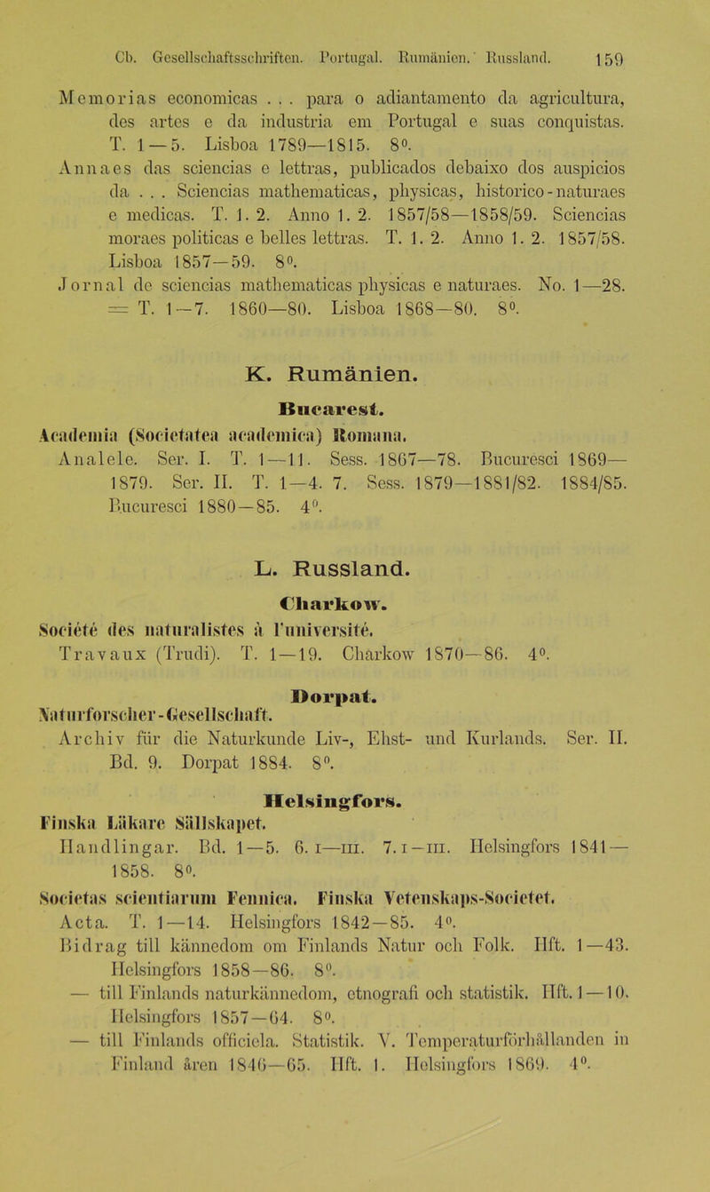 Memorias economicas . . . para o adiantamento da agricultura, des artes e da industria em Portugal e suas conquistas. T. 1 — 5. Lisboa 1789—1815. 8°. Anna es das sciencias e lettras, publicados debaixo dos auspicios da . . . Sciencias matbematicas, pbysicas, historico - naturaes e medicas. T. 1. 2. Anno 1. 2. 1857/58—1858/59. Sciencias moraes politicas e belles lettras. T. 1. 2. Anno 1. 2. 1857/58. Lisboa 1857—59. 8°. Jornal de sciencias matbematicas pbysicas e naturaes. No. 1—28. = T. 1-7. 1860—80. Lisboa 1868—80. 8°. K. Rumänien. Bukarest. Academia (Societatea academica) llomana. Anal eie. Ser. I. T. 1—11. Sess. 1867—78. Bucuresci 1869— 1879. Ser. II. T. 1—4. 7. Sess. 1879—1881/82. 1884/85. Bucuresci 1880—85. 4°. L. Russland. Charkow. Soeiete des naturalistes a Fnniversite. Travaux (Trudi). T. 1 — 19. Charkow 1870—86. 4°. Dorpat. Naturforscher -Gesellschaft. Archiv für die Naturkunde Liv-, Ehst- und Kurlands. Ser. II. Bd. 9. Dorpat 1884. 8°. Helsingfors. Finska Läkare Siillskapet. Handlingar. Bd. 1 — 5. 6. i—m. 7. i—m. Helsingfors 1841 — 1858. 8°. Societas scieiitiarum Feimica. Finska Vetenskaps-Societet. Acta. T. 1—14. Helsingfors 1842 — 85. 4°. Bidrag tili kännedom om Finlands Natur och Folk. Ilft. 1—43. Helsingfors 1858—86. 8°. — tili Einlands naturkännedom, etnografi och Statistik. Ilft. 1 —10. Helsingfors 1857—04. 8°. — tili Einlands officiela. Statistik. V. Temperaturförhällanden in Einland ären 1846—65. Ilft. 1. Helsingfors 1869. 4°.