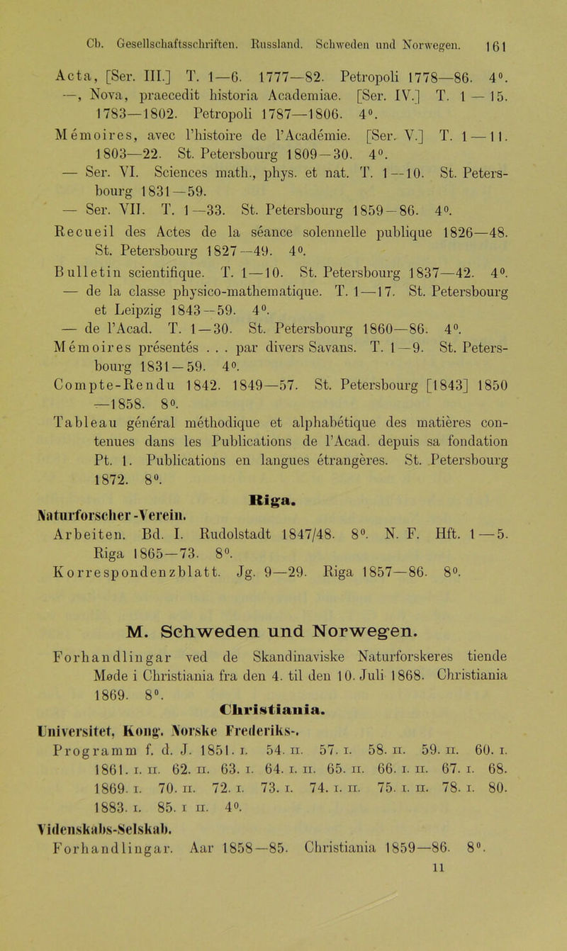 Acta, [Ser. III.] T. 1—6. 1777—82. Petropoli 1778—86. 4°. —, Nova, praecedit historia Academiae. [Ser. IV.] T. 1 — 15. 1783—1802. Petropoli 1787—1806. 4°. Memoires, avec l’histoire de l’Academie. [Ser. V.] T. 1 —11. 1803—22. St. Petersbourg 1809 — 30. 4°. — Ser. VI. Sciences matli., phys. et nat. T. 1—10. St. Peters- bourg 1831—59. — Ser. VII. T. 1—33. St. Petersbourg 1859 — 86. 4°. Recueil des Actes de la seance solenneile publique 1826—48. St. Petersbourg 1827—49. 4°. Bulletin scientifique. T. 1 —10. St. Petersbourg 1837—42. 4°. — de la classe physico-mathematique. T. 1 —17. St. Petersbourg et Leipzig 1843 — 59. 4°. — de l’Acad. T. 1 — 30. St. Petersbourg 1860—86. 4°. Memoires presentes . . . par divers Savans. T. 1—9. St. Peters- bourg 1831-59. 4o. Compte-Rendu 1842. 1849—57. St. Petersbourg [1843] 1850 — 1858. 8o. Tableau general methodique et alphabetique des matieres con- tenues dans les Publications de l’Acad. depuis sa fondation Pt. 1. Publications en langues etrangeres. St. Petersbourg 1872. 8°. Riga. Naturforscher -Verein. Arbeiten. Bd. I. Rudolstadt 1847/48. 8°. N. F. Hft. 1—5. Riga 1865—73. 8°. Korrespondenzblatt. Jg. 9—29. Riga 1857—86. 8°. M. Schweden und Norwegen. Forhandlingar ved de Skandinaviske Naturforskeres tiende Made i Cbristiania fra den 4. til den 10. Juli 1868. Christiania 1869. 8°. Cliristiania. Universitet, Kong. Norske Frederiks-. Programm f. d. J. 1851. i. 54. ii. 57. i. 58. n. 59. ii. 60. i. 1861. i. n. 62. n. 63. i. 64. i. n. 65. n. 66. i. ii. 67. i. 68. 1869. i. 70. ii. 72. i. 73. i. 74. i. ii. 75. i. n. 78. i. 80. 1883.1. 85. i ii. 4o. Videnskabs-Selskab. Forhan dlingar. Aar 1858—85. Christiania 1859—86. 8°.