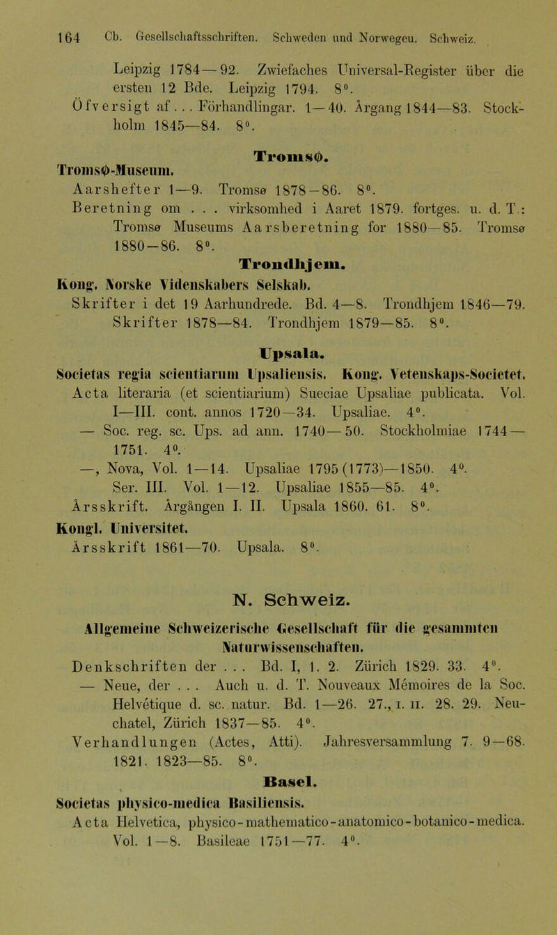Leipzig 1784—92. Zwiefaches Universal-Register über die ersten 12 Bde. Leipzig 1794. 8°. Öfv ersigt af . .. Förhandlingar. 1—40. Ärgang 1844—83. Stock- holm 1845—84. 8°. Ti*oms0. Troms0-Museum. Aarshefter 1—9. Troms# 1878 — 86. 8°. Beretning om . . . virksomhed i Aaret 1879. fortges. u. d. T.: Tromse Museums Aarsberetning for 1880—85. Tromsa 1880-86. 8°. Trondlijem. Kon«*. Norske Videnskabers Selskab. Skrifter i det 19 Aarhundrede. Bd. 4—8. Trondlijem 1846—79. Skrifter 1878—84. Trondlijem 1879—85. 8°. Upsala. Societas regia scientiarum Upsaliensis, Kong1. Vetenskaps-Societet. Acta literaria (et scientiarium) Sueciae Upsaliae puhlicata. Vol. I—III. cont. annos 1720 — 34. Upsaliae. 4°. — Soc. reg. sc. Ups. ad ann. 1740—50. Stockholmiae 1744 — 1751. 4°. —, Nova, Vol. 1 — 14. Upsaliae 1795 (1773)—1850. 4°. Ser. III. Vol. 1—12. Upsaliae 1855—85. 4°. Ärsskrift. Ärgängen I. II. Upsala 1860. 61. 8°. Kong'l. Iniversitet. Ärsskrift 1861—70. Upsala. 8°. N. Schweiz. Allgemeine Schweizerische Gesellschaft für die gesammtcn Naturwissenschaften. Denkschriften der . . . Bd. I, 1. 2. Zürich 1829. 33. 4°. — Neue, der . . . Auch u. d. T. Nouveaux Memoires de la Soc. Helvetique d. sc. natur. Bd. 1—26. 27., i. n. 28. 29. Neu- chatel, Zürich 1837—85. 4°. Verhandlungen (Actes, Atti). Jahresversammlung 7. 9—68. 1821. 1823—85. 8°. Basel. Societas pliysico-inedica Basiliensis. Acta Helvetica, physico - mathematico - anatomico - botanico - medica. Vol. 1—8. Basileae 1751—77. 4°.