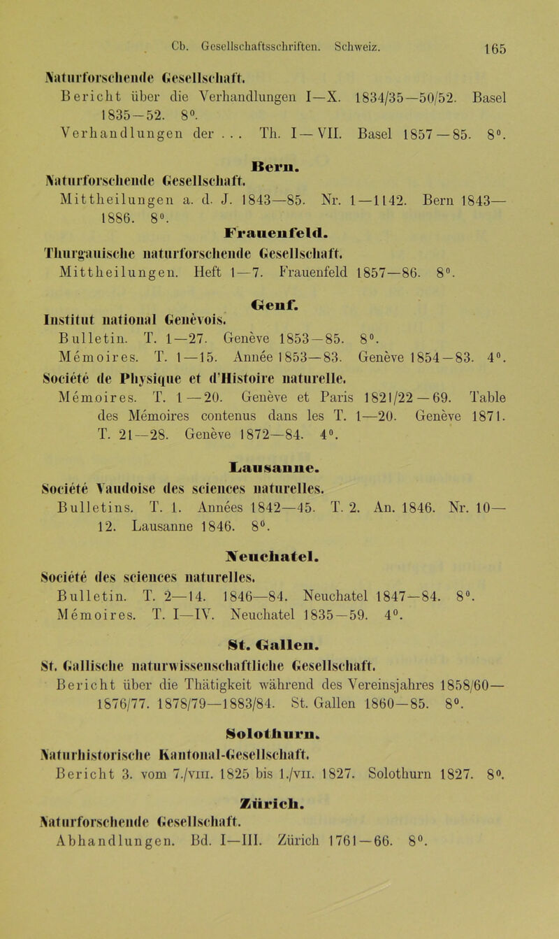 Naturforschendc Gesellschaft. Bericht über die Verhandlungen I—X. 1834/35—50/52. Basel 1835-52. 8°. Verhandlungen der ... Th. I—VII. Basel 1857 —85. 8°. Bern. Naturforscheiide Gesellschaft. Mittheilungen a. d. J. 1843—85. Nr. 1—1142. Bern 1843— 1886. 8°. Franenfeld. Thurgauisclie naturforschende Gesellschaft. Mittheilungen. Heft 1 — 7. Frauenfeld 1857—86. 8°. Genf. Institut national Genevois. Bulletin. T. 1—27. Geneve 1853 — 85. 8°. Memoires. T. 1—15. Annee 1 853—83. Geneve 1854 —83. 4°. Societe de Physique et d’Histoire naturelle. Memoires. T. 1—20. Geneve et Paris 1821/22—69. Table des Memoires contenus dans les T. 1—20. Geneve 1871. T. 21—28. Geneve 1872—84. 4°. Lausanne. Societe Vaudoise des Sciences naturelles. Bulletins. T. 1. Annees 1842—45. T. 2. An. 1846. Nr. 10— 12. Lausanne 1846. 8°. NTeucliatel. Societe des Sciences naturelles. Bulletin. T. 2—14. 1846—84. Neuchatel 1847—84. 8°. Memoires. T. I—IV. Neuchatel 1835—59. 4°. Sit. Gallen. St. Gallische naturwissenschaftliche Gesellschaft. Bericht über die Thätigkeit während des Vereinsjahres 1858/60— 1876/77. 1878/79—1883/84. St. Gallen 1860-85. 8°. Solothurn. Naturhistorische Rantonal-Gesellschaft. Bericht 3. vom 7./vm. 1825 bis l./vn. 1827. Solothurn 1827. 8°. Zürich. Naturforschende Gesellschaft. Abhandlungen. Bd. I—III. Zürich 1761 — 66. 8°.