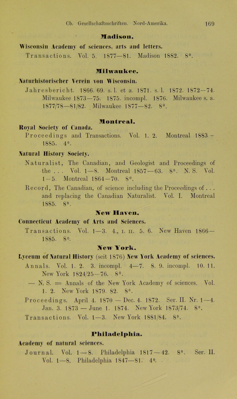Madison. Wisconsin Academy of Sciences, arts and letters. Transactions. Vol. 5. 1877—81. Madison 1882. 8°. Milwaukee. Naturhistorisclier Verein von Wisconsin. Jahresbericht. 1866.69. s. 1. et a. 1871. s. 1. 1872. 1872—74. Milwaukee 1873—75. 1875. incompl. 1876. Milwaukee s. a. 1877/78—81/82. Milwaukee 1877—82. 8°. Montreal. Royal Society of Canada. Proceedings and Transactions. Vol. 1. 2. Montreal 1883 — 1885. 4°. Natural History Society. Naturalist, The Canadian, and Geologist and Proceedings of the . . . Vol. 1—8. Montreal 1857 — 63. 8°. N. S. Vol. 1 — 5. Montreal 1864 — 70. 8°. Record, The Canadian, of Science including the Proceedings of . . . and replacing the Canadian Naturalist. Vol. I. Montreal 1885. 8°. Aew Haveii. Connecticut Academy of Arts and Sciences. Transactions. Vol. 1—3. 4., i. n. 5. 6. New Haven 1866 — 1885. 8°. New York. Lycenm of Natural History (seit 1876) New York Academy of Sciences. Annals. Vol. 1. 2. 3. incompl. 4—7. 8. 9. incompl. 10. 11. New York 1824/25—76. 8°. — N. S. = Annals of the New York Academy of Sciences. Vol. 1. 2. New York 1879. 82. 8°. Proceedings. April 4. 1870 — Dec. 4. 1872. Ser. II. Nr. 1—4. Jan. 3. 1873 — June 1. 1874. New York 1873/74. 8°. Transactions. Vol. I—3. New York 1881/84. 8°. Philadelphia. Academy of natural Sciences. Journal. Vol. 1 — 8. Philadelphia 1817 — 42. 8°. Ser. II. Vol. I—8. Philadelphia 1847—81. 4°.