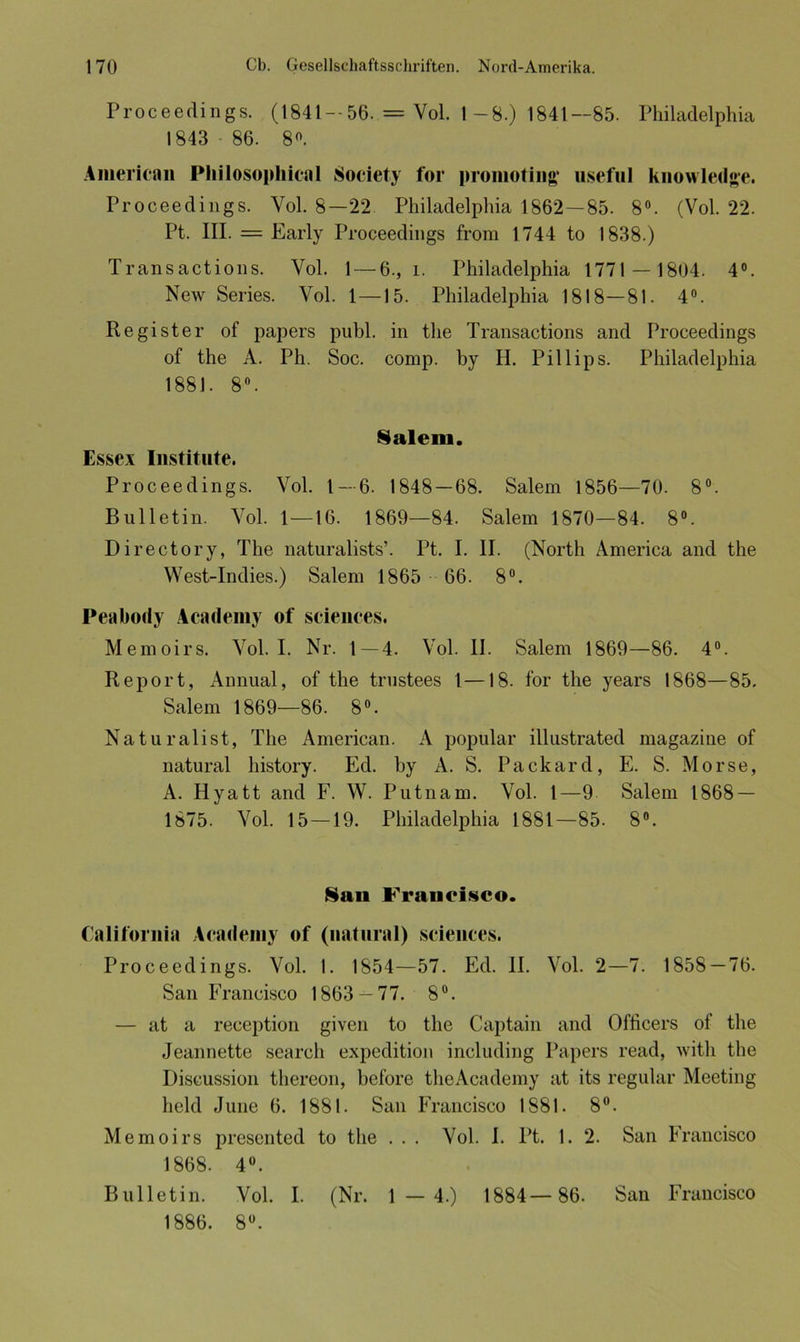Proceedings. (1841 — 56. = Vol. 1 -8.) 1841—85. Philadelphia 1843 86. 8°. American Pliilosophical Society for pronioting useful knowledge. Proceedings. Yol. 8—22 Philadelphia 1862—85. 8°. (Vol. 22. Pt. III. = Early Proceedings from 1744 to 1838.) Transactions. Yol. 1 — 6., l. Philadelphia 1771 — 1804. 4°. New Series. Vol. 1—15. Philadelphia 1818—81. 4°. Register of papers publ. in tlie Transactions and Proceedings of the A. Pli. Soc. comp, by H. Pillips. Philadelphia 1881. 8°. Salem. Essex Institute. Proceedings. Vol. 1 — 6. 1848 — 68. Salem 1856—70. 8°. Bulletin. Vol. 1 — 16. 1869—84. Salem 1870—84. 8°. Directory, The naturalists’. Pt. I. II. (North America and the West-Indies.) Salem 1865 66. 8°. Peabody Academy of Sciences. Memoirs. Vol. I. Nr. 1—4. Vol. II. Salem 1869—86. 4°. Report, Annual, of the trustees 1—18. for the years 1868—85. Salem 1869—86. 8°. Naturalist, The American. A populär illustrated magazine of natural history. Ed. by A. S. Packard, E. S. Morse, A. Hyatt and F. W. Putnam. Vol. 1—9 Salem 1868 — 1875. Yol. 15—19. Philadelphia 1881—85. 8°. Sau Francisco. California Academy of (natural) Sciences. Proceedings. Vol. 1. 1854—57. Ed. II. Vol. 2—7. 1858 — 76. San Francisco 1863 — 77. 8°. — at a reception given to the Captain and Oflicers of the Jeannette searcli expedition including Papers read, witli the Discussion thereon, before theAcademy at its regulär Meeting held June 6. 1881. San Francisco 1881. 8°. Memoirs presented to the . . . Vol. I. Pt. 1. 2. San Francisco 1868. 4°. Bulletin. Vol. I. (Nr. 1 — 4.) 1884— 86. San Francisco 1886. 8°.