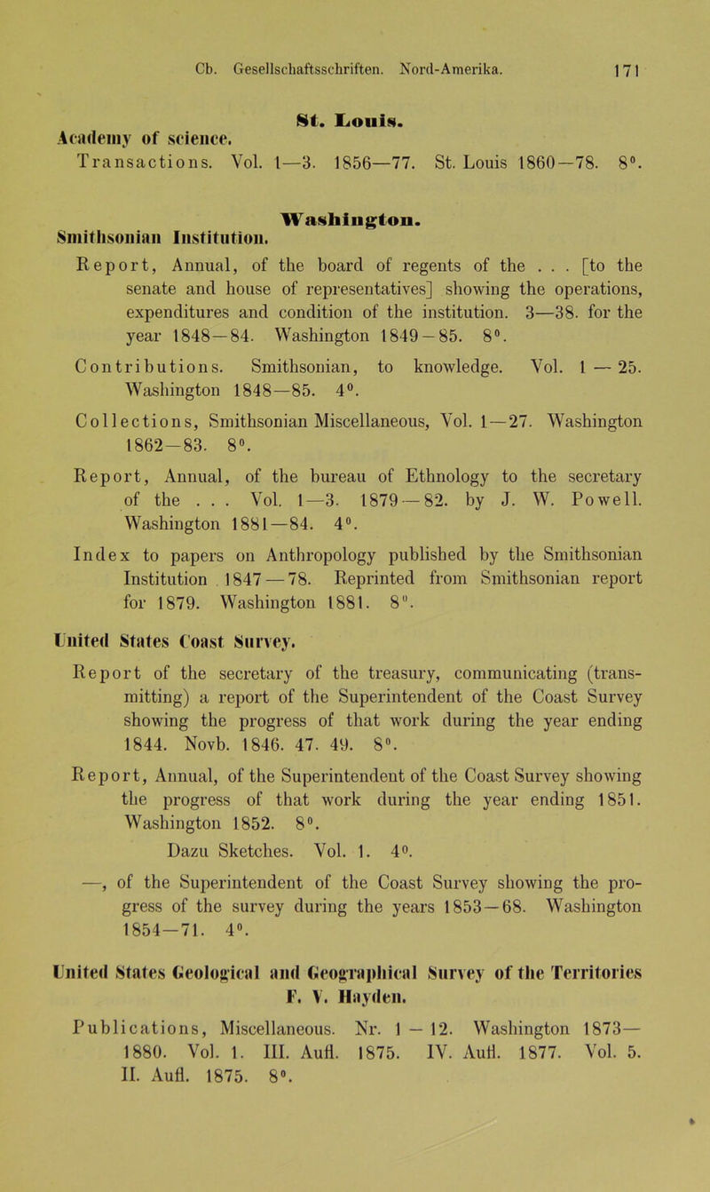 8t. Louis. Academy of Science. Transactions. Vol. 1—3. 1856—77. St. Louis 1860—78. 8°. Washington. Smithsonian Institution. Report, Annual, of the boarcl of regents of the . . . [to the Senate and house of representatives] showing the operations, expenditures and condition of the institution. 3—38. for the year 1848—84. Washington 1849 — 85. 8°. Contrihutions. Smithsonian, to knowledge. Yol. I—25. Washington 1848—85. 4°. Collections, Smithsonian Miscellaneous, Yol. 1 — 27. Washington 1862-83. 8°. Report, Annual, of the bureau of Ethnology to the secretary of the . . . Vol. I—3. 1879 — 82. by J. W. Po well. Washington 1881—84. 4°. Index to papers on Anthropology published by the Smithsonian Institution 1847 — 78. Reprinted from Smithsonian report for 1879. Washington 1881. 8. United States Coast Survey. Report of the secretary of the treasury, communicating (trans- mitting) a report of the Superintendent of the Coast Survey showing the progress of tliat Avork during the year ending 1844. Novb. 1846. 47. 49. 8°. Report, Annual, of the Superintendent of the Coast Survey showing the progress of that work during the year ending 1851. Washington 1852. 8°. Dazu Sketches. Yol. 1. 4°. —, of the Superintendent of the Coast Survey showing the pro- gress of the survey during the years 1853 — 68. Washington 1854-71. 4°. United States Geological and GeographicaI Survey of the Territories F. V. Hayden. Puhlications, Miscellaneous. Nr. 1 — 12. Washington 1873— 1880. Vol. 1. III. Aull. 1875. IV. AuH. 1877. Yol. 5. II. Aufl. 1875. 8°. t