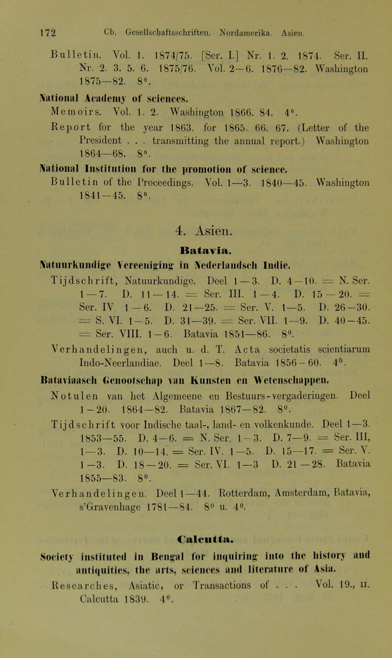Bulletin. Yol. 1. 1874/75. [Ser. I.] Nr. 1. 2. 1874. Ser. II. Nr. 2. 3. 5. 6. 1875/76. Yol. 2—6. 1876—82. Washington 1875—82. 8°. National Academy of Sciences. Memoirs. Vol. 1. 2. Washington 1866. 84. 4°. Report for the year 1863. for 1865. 66. 67. (Letter of the President . . . transmitting the annual report.) Washington 1864—68. 8°. National Institution for the proniotion of Science. Bulletin of the Proceedings. Vol. 1—3. 1840—45. Washington 1841—45. 8°. 4. Asien. Batavia. Natuurkundige Vereeuiging* in Nederlandsch Iudie. Tijdschrift, Natuurkundige. Deel 1—3. D. 4 —10. = N. Ser. 1 — 7. D. 11—14. = Ser. III. 1—4. D. 15 — 20. = Ser. IV 1—6. D. 21—25. = Ser. V. 1—5. D. 26-30. — S. VI. I — 5. D. 31—39. = Ser. VII. 1—9. D. 40-45. = Ser. VIII. 1—6. Batavia 1851—86. 8°. Verhandelingen, auch u. d. T. Acta societatis scientiarum Indo-Neerlandiae. Deel 1—8. Batavia 1856-60. 4°. Bataviaasch Genootschap van Künsten en Wetenscliappen. Not ulen van het Algemeene en Bestuurs-vergaderingen. Deel 1 -20. 1864—82. Batavia 1867—82. 8°. Tijdschrift voor Indische taal-, lancl- en volkenkunde. Deel l—3. 1853—55. D. 4-6. = N. Ser. 1-3. D. 7—9. = Ser. III, 1—3. D. 10—14. = Ser. IV. 1—5. D. 15—17. = Ser. V. 1—3. D. 18 — 20. = Ser. VI. 1—3 D. 21—28. Batavia 1855—83. 8°. Verhandelingen. Deel l—44. Rotterdam, Amsterdam, Batavia, s’Gravenhage 1781—84. 8° u. 4°. Calcutta. Society instituted in Bengal for in<(uiring' into the Iiistory and antiquities, the arts, Sciences and litcrature of Asia. Researches, Asiatic, or Transactions of . . . Vol. 19., li. Calcutta 1839. 4°.