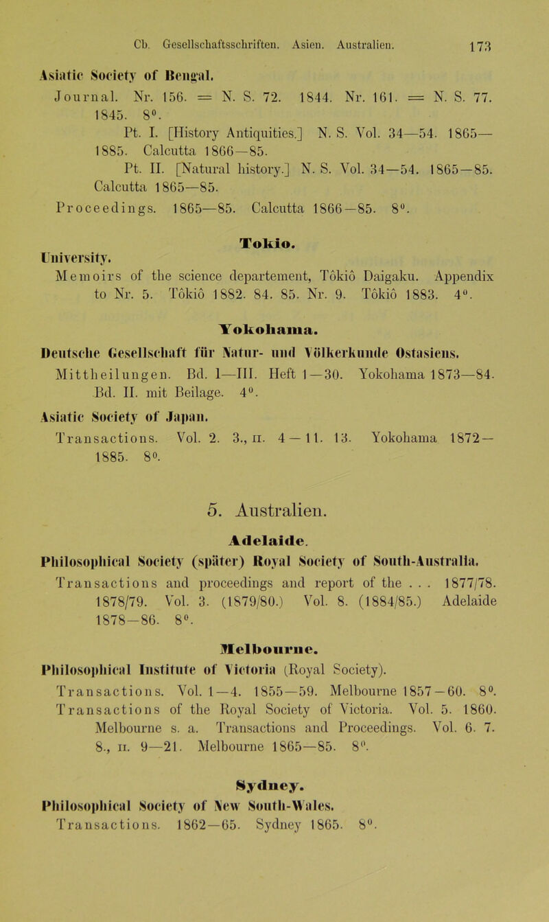 Asiatic Society of Bengal. Journal. Nr. 156. = N. S. 72. 1844. Nr. 161. = N. S. 77. 1845. 8°. Pt. I. [Ilistory Antiquities.] N. S. Vol. 34—54. 1865— 1885. Calcutta 1866—85. Pt. II. [Natural liistory.] N. S. Vol. 34—54. 1865—85. Calcutta 1865—85. Proceedings. 1865—85. Calcutta 1866—85. 8Ü. IJniversity. Tokio. Memoirs of the Science departement, Tokio Daigaku. Appendix to Nr. 5. Tokio 1882. 84. 85. Nr. 9. Tokio 1883. 4Ü. Yokohama. Deutsche Gesellschaft für Natur- und Völkerkunde Ostasiens. Mittheilungen. Bd. 1—III. Heft I—30. Yokohama 1873—84. Bd. II. mit Beilage. 4°. Asiatic Society of Japan. Transactions. Vol. 2. 3., n. 4 — 11. 13. Yokohama 1872 — 1885. 8°. 5. Australien. Adelaide. Philosophical Society (später) Royal Society of South-Australia. Transactions and proceedings and report of the . . . 1877/78. 1878/79. Vol. 3. (1879/80.) Vol. 8. (1884/85.) Adelaide 1878-86. 8°. Melbourne. Philosophical Institute of Victoria (Royal Society). Transactions. Vol. 1—4. 1855—59. Melbourne 1857 — 60. 8°. Transact io ns of the Royal Society of Victoria. Vol. 5. 1860. Melbourne s. a. Transactions and Proceedings. Vol. 6. 7. 8-, in 9—21. Melbourne 1865—85. 8°. Sydney. Philosophical Society of New South-Wales. Transactions. 1862—65. Sydney 1865. 8°.
