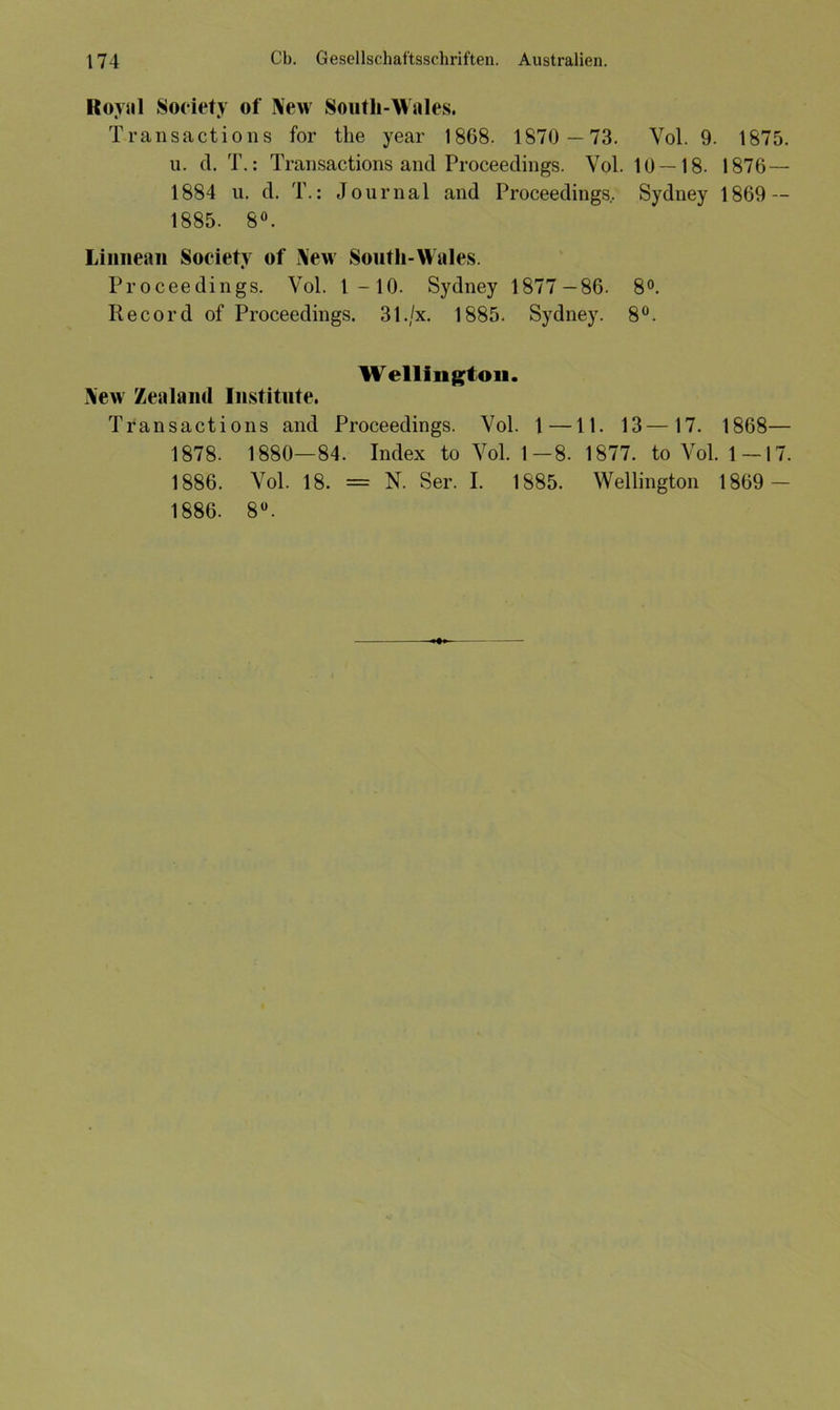 Royal Society of New Noutli-Wales. Transactions for the year 1868. 1870 —73. Vol. 9. 1875. u. d. T.: Transactions and Proceedings. Vol. 10 — 18. 1876— 1884 u. d. T.: Journal and Proceedings.. Sydney 1869 — 1885- 8°. Liiineun Society of New Soutli-Wales. Proceedings. Vol. 1—10. Sydney 1877-86. 8°. Record of Proceedings. 31./x. 1885. Sydney. 8°. Wellington. New Zealand Institute. Transactions and Proceedings. Vol. 1 —11. 13—17. 1868— 1878. 1880—84. Index to Vol. 1—8. 1877. to Vol. 1—17. 1886. Vol. 18. = N. Ser. I. 1885. Wellington 1869 — 1886. 8°.