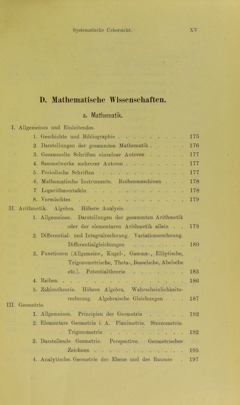 D. Mathematische Wissenschaften, a. Mathematik. I. Allgemeines und Einleitendes. 1. Geschichte und Bibliographie 175 2. Darstellungen der gesummten Mathematik 176 3. Gesammelte Schriften einzelner Autoren 177 4. Sammelwerke mehrerer Autoren 177 5. Periodische Schriften 177 6. Mathematische Instrumente. Bechenmaschinen . . . 178 7. Logarithmentafeln 178 8. .Vermischtes 179 II. Arithmetik. Algebra. Höhere Analysis. 1. Allgemeines. Darstellungen der gesummten Arithmetik oder der elementaren Arithmetik allein . . 179 2. Differential- und Integralrechnung. Variationsrechnung. Differentialgleichungen 180 3. Functionen (Allgemeine, Kugel-, Gamma-, Elliptische, Trigonometrische, Theta-, Besselsche, Abelsche etc.). Potentialtheorie 183 4. Eeihen 186 5. Zahlentheorie. Höhere Algebra. 'Wahrscheinlichkeits- rechnung. Algebraische Gleichungen . . . 187 III. Geometrie. 1. Allgemeines. Principien der Geometrie 192 2. Elementare Geometrie i. A. Planimetrie. Stereometrie. Trigonometrie 192 3. Darstellende Geometrie. Perspective. Geometrisches Zeichnen 195 4. Analytische. Geometrie der Ebene und des Baumes . 197