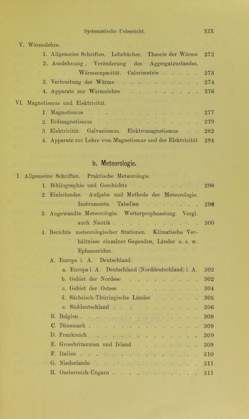 V. Wärmelehre. 1. Allgemeine Schriften. Lehrbücher. Theorie der Wärme 272 2. Ausdehnung , Veränderung des Aggregatzustandes. Wärm ecapaci tat. Calorimetrie 273 3. Verbreitung der Wärme 274 4. Apparate zur Wärmelehre 276 VI. Magnetismus und Elektricität. 1. Magnetismus 277 2. Erdmagnetismus 279 3. Elektricität. Galvanismus. Elektromagnetismus . . 282 4. Apparate zur Lehre vom Magnetismus und der Elektricität 294 b. Meteorologie. I. Allgemeine Schriften. Praktische Meteorologie. 1. Bibliographie und Geschichte 298 2. Einleitendes. Aufgabe und Methode der Meteorologie. Instrumente. Tabellen 298 3. Angewandte Meteorologie. Wetterprophezeiung. Vergl. auch Nautik 300 4. Berichte meteorologischer Stationen. Klimatische Ver- hältnisse einzelner Gegenden, Länder u. s. w. Ephemeriden. A. Europa i. A. Deutschland. a. Europa i. A. Deutschland (Norddeutschland) i. A. 302 b. Gebiet der Nordsee 302 c. Gebiet der Ostsee 304 d. Sächsisch-Thüringische Länder 305 e. Süddeutschland 306 B. Belgien 308 C. Dänemark 309 D. Frankreich 309 E. Grossbritannien und Irland 309 F. Italien . . . ; 310 G. Niederlande . . 311 H. Oesterreich-Ungarn 311