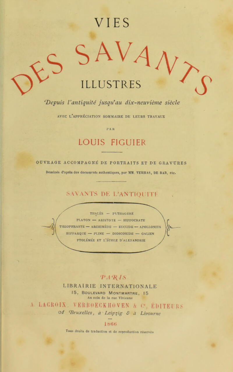 ‘Depuis l’antiquité jusqu'au dix-neuvième siècle AVEC l'appréciation SOMMAIRE DE LEURS TRAVAUX PAR LOUIS FIGUIER OUVRAGE ACCOMPAGNÉ DE PORTRAITS ET DE GRAVURES Dessinés d’après des documents authentiques, par MM. VERIIAS, DE BAR, etc. > \\AN1'S DK L’ANTI()n i'l' A 7M l S LIBRAIRIE INTERNATIONALE 15, Boulevard Montmartre, 15 Au coin de la rue Vivienne I.AIlKnIX 04 VKinniKCK IKi VKN vV Tiruxellcs, à Leip'^ig & à <;% KIMTEI li> Livourne IbliH Tous droits de traduction et de reproduction réservés
