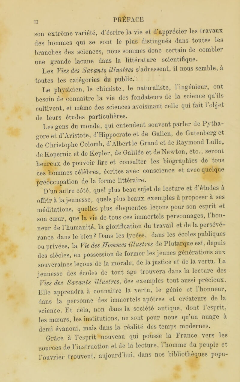 son extrême yariété, d’écrire la yie et d’apprécier les travaux des hommes qui se sont le plus distingués dans toutes les l)ranches des sciences, nous sommes donc certain de combler une grande lacune dans la littérature scientifique. Les Vies des Savants illustres s’adressent, il nous semble, a toutes les catégories du public. ' Le physicien, le chimiste, le naturaliste, l’ingénieur, ont besoin de connaître la vie des fondateurs de la science qu’ils cultivent, et même des sciences avoisinant celle qui fait 1 objet de leurs études particulières. Les gens du monde, qui entendent souvent parler de Pytba- gore et d’Aristote, d’Hippocrate et de Galien, de Gutenberg et de Christophe Colomb, d Albert le Grand et de Raymond Lulle, deKopernic et de Kepler, de Galilée et de Newton, etc., seront heureux de pouvoir lire et consulter les biographies de tous ces hommes célèbres, écrites avec conscience et avec quelque préoccupation de la forme littéraire. D’un autre côté, quel plus beau sujet de lecture et d études a offrir à la jeunesse, quels plus beaux exemples à proposer à ses méditations, quelles plus éloquentes leçons pour son esprit et son cœur, que la vie de tous ces immortels personnages, l’hon- neur de l’humanité, la glorification du travail et de la persévé- rance dans le bien? Dans les lycées, dans les écoles publiques ou privées, la Vie des Hommes illustres de Plutarque est, depuis des siècles, en possession de former les jeunes générations aux souveraines leçons de la morale, de la justice et de la \ertu. La jeunesse des écoles de tout âge trouvera dans la lecture des Vies des Savants illustres, des exemples tout aussi précieux. Elle apprendra à connaître la vertu, le génie et 1 honneur, dans la personne des immortels apôtres et createuis de la science. Et cela, non dans la société antique, dont l’esprit, les mœurs, les institutions, ne sont pour nous qu’un nuage à demi évanoui, mais dans la réalité des temps modeines. Grâce à l'esprit ' nouveau qui pousse la France vers les sources de l’instruction et de la lecture, l’homme du peuple et l’ouvrier trouvent, aujourd hui, dans nos bibliothèques popii-