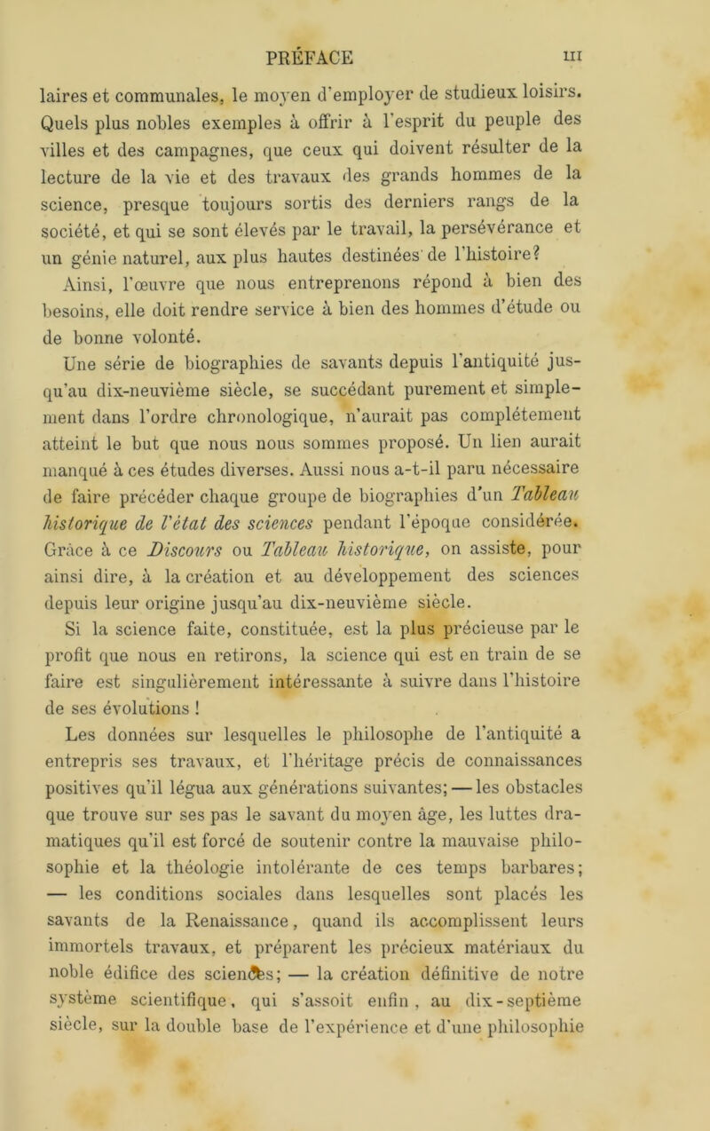 laires et communales, le moyen d’employer de studieux loisirs. Quels plus nobles exemples à offrir à l’esprit du peuple des yilles et des campagnes, que ceux qui doivent résulter de la lecture de la vie et des travaux des grands hommes de la science, presque toujours sortis des derniers rangs de la société, et qui se sont élevés par le travail, la persévérance et un génie naturel, aux plus hautes destinées'de 1 histoire? Ainsi, l’œuvre que nous entreprenons répond à bien des besoins, elle doit rendre service à bien des hommes d’étude ou de bonne volonté. Une série de biographies de savants depuis l’antiquité jus- qu’au dix-neuvième siècle, se succédant purement et simple- ment dans l’ordre chronologique, n’aurait pas complètement atteint le but que nous nous sommes proposé. Un lien aurait manqué à ces études diverses. Aussi nous a-t-il paru nécessaire de faire précéder chaque groupe de biographies d’un Tableau Tiisiorique de Vètat des sciences pendant l’époque considérée. Grâce à ce Discours ou Tableau Ihistorique, on assiste, pour ainsi dire, à la création et au développement des sciences depuis leur origine jusqu’au dix-neuvième siècle. Si la science faite, constituée, est la plus précieuse par le profit que nous en retirons, la science qui est en train de se faire est singulièrement intéressante à suivre dans l’histoire de ses évolutions ! Les données sur lesquelles le philosophe de l’antiquité a entrepris ses travaux, et l’héritage précis de connaissances positives qu’il légua aux générations suivantes; — les obstacles que trouve sur ses pas le savant du moyen âge, les luttes dra- matiques qu’il est forcé de soutenir contre la mauvaise philo- sophie et la théologie intolérante de ces temps barbares; — les conditions sociales dans lesquelles sont placés les savants de la Renaissance, quand ils accomplissent leurs immortels travaux, et préparent les précieux matériaux du noble édifice des scien^fes; — la création définitive de notre système scientifique, qui s’assoit enfin, au dix-septième siècle, sur la double base de l’expérience et d'une philosophie
