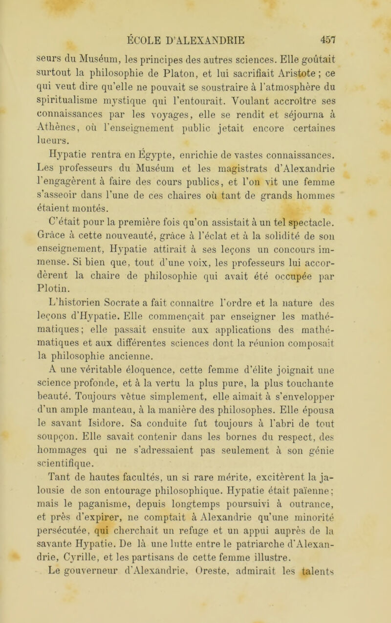 seurs du Muséum, les principes des autres sciences. Elle goûtait surtout la philosophie de Platon, et lui sacrifiait Aristote; ce qui veut dire qu’elle ne pouvait se soustraire à l’atmosphère du spiritualisme mystique qui l’entourait. Voulant accroître ses connaissances par les voyages, elle se rendit et séjourna à Athènes, où l'enseignement public jetait encore certaines lueurs. Hypatie rentra en Egypte, enrichie de vastes connaissances. Les professeurs du Muséum et les magistrats d’Alexandrie l’engagèrent à faire des cours publics, et l’on vit une femme s’asseoir dans l’une de ces chaires où tant de grands hommes étaient montés. C’était pour la première fois qu’on assistait à un tel spectacle. Grâce à cette nouveauté, grâce à l’éclat et à la solidité de son enseignement, Hypatie attirait à ses leçons un concours im- mense. Si bien que, tout d’une voix, les professeurs lui accor- dèrent la chaire de philosophie qui avait été occupée par Plotin. L’historien Socrate a fait connaître l’ordre et la nature des leçons d’Hypatie. Elle commençait par enseigner les mathé- matiques; elle passait ensuite aux applications des mathé- matiques et aux différentes sciences dont la réunion composait la philosophie ancienne. A une véritable éloquence, cette femme d’élite joignait une science profonde, et à la vertu la plus pure, la plus touchante beauté. Toujours vêtue simplement, elle aimait à s’envelopper d’un ample manteau, à la manière des philosophes. Elle épousa le savant Isidore. Sa conduite fut toujours à l'abri de tout soupçon. Elle savait contenir dans les bornes du respect, des hommages qui ne s’adressaient pas seulement à son génie scientifique. Tant de hautes facultés, un si rare mérite, excitèrent la ja- lousie de son entourage philosophique. Hypatie était païenne; mais le paganisme, depuis longtemps poursuivi à outrance, et près d’expirer, ne comptait à Alexandrie qu’une minorité persécutée, qui cherchait un refuge et un appui auprès de la savante Hypatie. De là une lutte entre le patriarche d'Alexan- drie, Cyrille, et les partisans de cette femme illustre. Le gouverneur d'Alexandrie, Oreste, admirait les talents