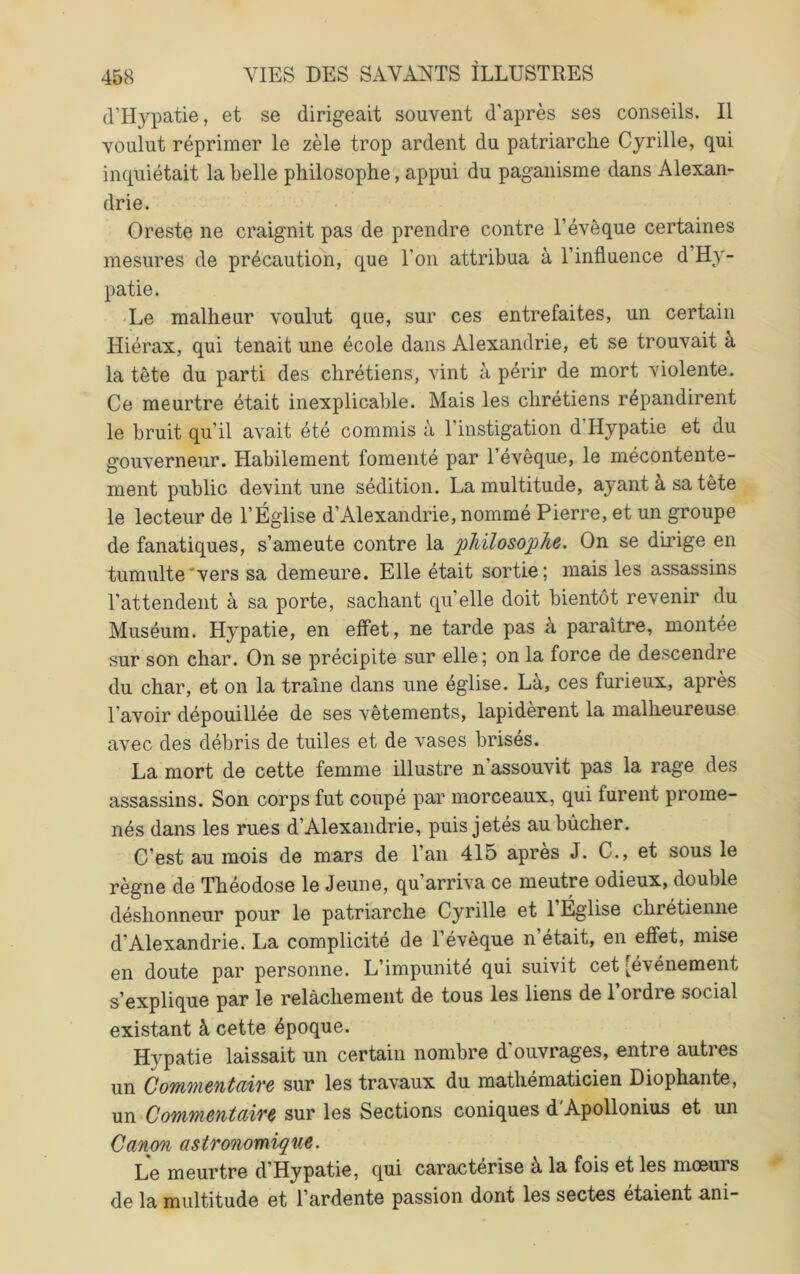 (l’Hypatie, et se dirigeait souvent d'après ses conseils. Il voulut réprimer le zèle trop ardent du patriarche Cyrille, qui inquiétait la belle philosophe, appui du paganisme dans Alexan- drie. Oreste ne craignit pas de prendre contre l’évêque certaines mesures de précautioli, que l’on attribua à l’influence d’Hy- patie. Le malheur voulut que, sur ces entrefaites, un certain Hiérax, qui tenait une école dans Alexandrie, et se trouvait à la tête du parti des chrétiens, vint à périr de mort violente. Ce meurtre était inexplicable. Mais les chrétiens répandirent le bruit qu’il avait été commis à l’instigation d’Hypatie et du gouverneur. Habilement fomenté par l’évêque, le mécontente- ment public devint une sédition. La multitude, ayant à sa tête le lecteur de l’Église d’Alexandrie, nommé Pierre, et un groupe de fanatiques, s’ameute contre la pliUosoj^he. On se dirige en tumulte'vers sa demeure. Elle était sortie; mais les assassins l’attendent à sa porte, sachant quelle doit bientôt revenir du Muséum. Hypatie, en effet, ne tarde pas a paraître, montée sur son char. On se précipite sur elle; on la force de descendre du char, et on la traîne dans une église. Là, ces furieux, après l’avoir dépouillée de ses vêtements, lapidèrent la malheureuse avec des débris de tuiles et de vases brisés. La mort de cette femme illustre n’assouvit pas la rage des assassins. Son corps fut coupé par morceaux, qui furent prome- nés dans les rues d’Alexandrie, puis jetés au bûcher. C’est au mois de mars de l’an 415 après J. C., et sous le règne de Théodose le Jeune, qu’arriva ce meutre odieux, double déshonneur pour le patriarche Cyrille et 1 Église chrétienne d’Alexandrie. La complicité de l’évêque n était, en effet, mise en doute par personne. L’impunité qui suivit cet [événement s’explique par le relâchement de tous les liens de l’ordre social existant à cette époque. Hypatie laissait un certain nombre d’ouvrages, entre autres un CommentcLÎTe sur les travaux du mathématicien Diophante, un Commentaire sur les Sections coniques d'Apollonius et un Canon astronomique. Le meurtre d’Hypatie, qui caractérisé à la fois et les moeurs de la multitude et l’ardente passion dont les sectes étaient ani-