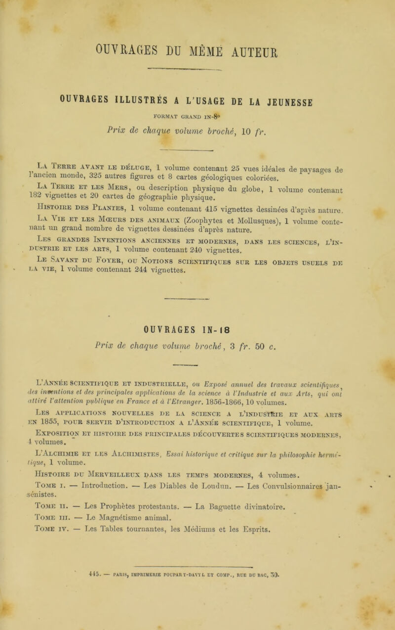 OUVRAGES DU MÊME AUTEUR OUVRAGES ILLUSTRÉS A L'USAGE DE LA JEUNESSE FORMAT GRAND IN-8“ Prix de chaque volume broché, 10 fr. La IhiiRE AVANT LE BÉLüGE, 1 volumc Contenant 25 vues idéales de paysages de 1 ancien monde, 325 autres figures et 8 cartes géologicjues coloriées. description physique du globe, 1 volume contenant 18.- vignettes et 20 cartes de géographie pliysique. Histoire des Plantes, 1 volume contenant 415 vignettes dessinées d’apvès nature, La \ lE ET LES Mœurs des animaux (Zoophytes et Mollusques), 1 volume conte- nant un grand nombre de vignettes dessinées d’après nature. Les GRANDES Inventions anciennes et modernes, dans les sciences, l’in- dustrie ET LES ARTS, 1 volume contenant 240 vignettes. Le Savant du Foyer, ou Notions scientifiques sur les objets usuels de LA VIE, 1 volume contenant 244 vignettes. OUVRAGES IN-(8 Prix de chaque volume broché, 3 fr. 50 c. L Année SCIENTIFIQUE et industrielle, oit Exposé annuel des travaux scienlifiques des inventions et des principales applications de la science à l’Industrie et aux Arts, qui ont attiré l'attention publique en France et à l'Etranger. 1856-1866,10 volumes. Les applications nouvelles de la science a u’iNDUSTtSlE ET AUX ARTS EN 1855, POUR SERVIR D’iNTKODUCTION A L’AnNÉE SCIENTIFIQUE, 1 VOlumC. Exposition et iilstoire des principales découvertes scientifiques modernes, 1 volumes. L’Alciiimie et les Alciiimisti:s, Essai historique et critique sur la philosophie hermé- tique, 1 volume. Histoire du Merveilleux dans les temps modernes, 4 volumes. Tojie I. — Introduction. — Les Diables de Loudun. — Les Convulsionnaires jan- sénistes. Tome ii. — Les Prophètes protestants. — La Baguette divinatoire. Tome ni. — Le Magnétisme animal. To.me IV. — I.es Tables tournantes, les Médiums et les Esprits. ■i-15. — PARIS, lUPRIMCRIE POCPART-DAVYL ET COVP., RCE DD BAC, 50-