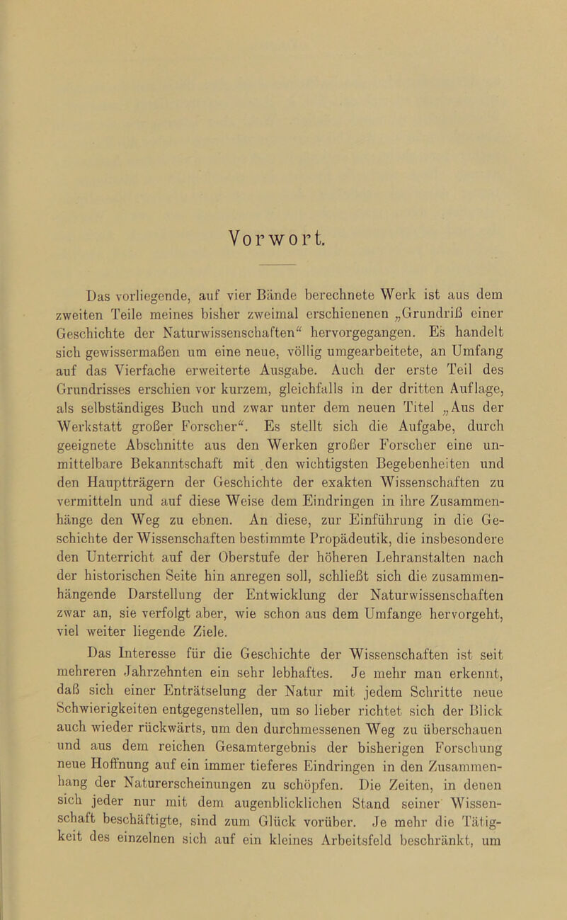Vorwort. Das vorliegende, auf vier Bände berechnete Werk ist aus dem zweiten Teile meines bisher zweimal erschienenen „Grundriß einer Geschichte der Naturwissenschaften'^ hervorgegangen. Es handelt sich gewissermaßen um eine neue, völlig umgearbeitete, an Umfang auf das Vierfache erweiterte Ausgabe. Auch der erste Teil des Grundrisses erschien vor kurzem, gleichfalls in der dritten Auflage, als selbständiges Buch und zwar unter dem neuen Titel „Aus der Werkstatt großer Forscher“. Es stellt sich die Aufgabe, durch geeignete Abschnitte aus den Werken großer Forscher eine un- mittelbare Bekanntschaft mit den wichtigsten Begebenheiten und den Hauptträgern der Geschichte der exakten Wissenschaften zu vermitteln und auf diese Weise dem Eindringen in ihre Zusammen- hänge den Weg zu ebnen. An diese, zur Einführung in die Ge- schichte der Wissenschaften bestimmte Propädeutik, die insbesondere den Unterricht auf der Oberstufe der höheren Lehranstalten nach der historischen Seite hin anregen soll, schließt sich die zusammen- hängende Darstellung der Entwicklung der Naturwissenschaften zwar an, sie verfolgt aber, wie schon aus dem Umfange hervorgeht, viel weiter liegende Ziele. Das Interesse für die Geschichte der Wissenschaften ist seit mehreren Jahrzehnten ein sehr lebhaftes. Je mehr man erkennt, daß sich einer Enträtselung der Natur mit jedem Schritte neue Schwierigkeiten entgegenstellen, um so lieber richtet sich der Blick auch wieder rückwärts, um den durchmessenen Weg zu überschauen und aus dem reichen Gesamtergebnis der bisherigen Forschung neue Hoffnung auf ein immer tieferes Eindringen in den Zusammen- hang der Naturerscheinimgen zu schöpfen. Die Zeiten, in denen sich jeder nur mit dem augenblicklichen Stand seiner Wissen- schaft beschäftigte, sind zum Glück vorüber. Je mehr die Tätig- keit des einzelnen sich auf ein kleines Arbeitsfeld beschränkt, um
