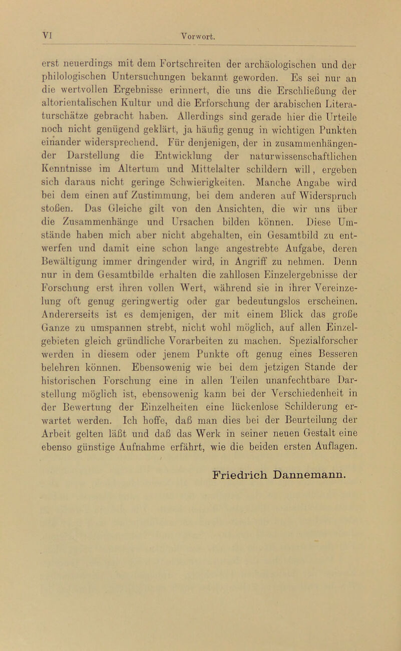 erst neuerdings mit dem Fortschreiten der archäologischen und der philologischen Untersuchungen bekannt geworden. Es sei nur an die wertvollen Ergebnisse erinnert, die uns die Erschließung der altorientalischen Kultur und die Erforschung der arabischen Litera- turschätze gebracht haben. Allerdings sind gerade hier die Urteile noch nicht genügend geklärt, ja häufig genug in wichtigen Punkten einander widersprechend. Für denjenigen, der in zusammenhängen- der Darstellung die Entwicklung der naturwissenschaftlichen Kenntnisse im Altertum und Mittelalter schildern will, ergeben sich daraus nicht geringe Schwierigkeiten. Manche Angabe wird bei dem einen auf Zustimmung, bei dem anderen auf Widerspruch stoßen. Das Gleiche gilt von den Ansichten, die wir uns über die Zusammenhänge und Ursachen bilden können. Diese Um- stände haben mich aber nicht abgehalten, ein Gesamtbild zu ent- werfen und damit eine schon lange angestrebte Aufgabe, deren Bewältigung immer dringender wird, in Angriff zu nehmen. Denn nur in dem Gesamtbilde erhalten die zahllosen Einzelergebnisse der Forschung erst ihren vollen Wert, während sie in ihrer Vereinze- lung oft genug geringwertig oder gar bedeutungslos erscheinen. Andererseits ist es demjenigen, der mit einem Blick das große Ganze zu umspannen strebt, nicht wohl möglich, auf allen Einzel- gebieten gleich gründliche Vorarbeiten zu machen. Spezialforscher werden in diesem oder jenem Punkte oft genug eines Besseren belehren können. Ebensowenig wie bei dem jetzigen Stande der historischen Forschung eine in allen Teilen unanfechtbare Dar- stellung möglich ist, ebensowenig kann bei der Verschiedenheit in der Bewertung der Einzelheiten eine lückenlose Schilderung er- wartet werden. Ich helfe, daß man dies bei der Beurteilung der Arbeit gelten läßt und daß das Werk in seiner neuen Gestalt eine ebenso günstige Aufnahme erfährt, wie die beiden ersten Auflagen. Friedrich Dannemann.