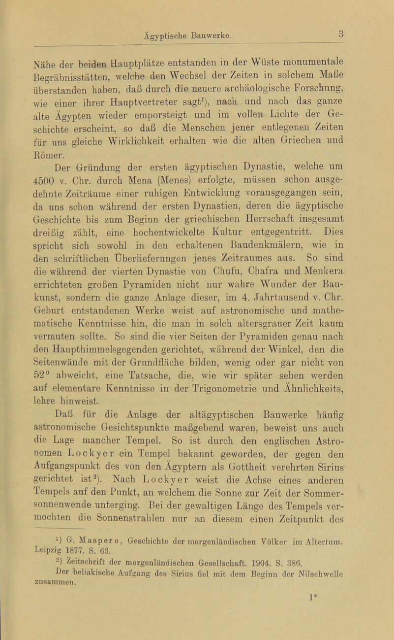 Ägyptische Bauwerke. Nähe der beiden Hauptplätze entstanden in der Wüste monumentale Begräbnisstätten, welche den Wechsel der Zeiten in solchem Maße überstanden haben, daß durch die neuere archäologische Forschung, wie einer ihrer Hauptvertreter sagt^), nach und nach das ganze alte Ägypten wieder emporsteigt und im vollen Lichte der Ge- schichte erscheint, so daß die Menschen jener entlegenen Zeiten für uns gleiche Wirklichkeit erhalten wie die alten Griechen und Römer. Der Gründung der ersten ägyptischen Dynastie, welche um 4500 V. Chr. durch Mena (Menes) erfolgte, müssen schon ausge- dehnte Zeiträume einer ruhigen Entwicklung vorausgegangen sein, da uns schon während der ersten Dynastien, deren die ägyptische Geschichte bis zum Beginn der griechischen Herrschaft insgesamt dreißig zählt, eine hochentwickelte Kultur entgegentritt. Dies spricht sich sowohl in den erhaltenen Baudenkmälern, wie in den schriftlichen Überlieferungen jenes Zeitraumes aus. So sind die während der vierten Dynastie von Chufu, Chafra und Menkera errichteten großen Pyramiden nicht nur wahre Wunder der Bau- kunst, sondern die ganze Anlage dieser, im 4. Jahrtausend v. Chr. Geburt entstandenen Werke weist auf astronomische und mathe- matische Kenntnisse hin, die man in solch altersgrauer Zeit kaum vermuten sollte. So sind die vier Seiten der Pyramiden genau nach den Haupthiramelsgegenden gerichtet, während der Winkel, den die Seitenwäncle mit der Grundfläche bilden, wenig oder gar nicht von 52® abweicht, eine Tatsache, die, wie wir später sehen werden auf elementare Kenntnisse in der Trigonometrie und Ähnlichkeits, lehre hinweist. Daß für die Anlage der altägyptischen Bauwerke häufig astronomische Gesichtspunkte maßgebend waren, beweist uns auch die Lage mancher Tempel. So ist durch den englischen Astro- nomen Lockyer ein Tempel bekannt geworden, der gegen den Aufgangspunkt des von den Ägyptern als Gottheit verehrten Sirius gerichtet ist^). Nach Lockyer weist die Achse eines anderen lempels auf den Punkt, an welchem die Sonne zur Zeit der Sommer- sonnenwende unterging. Bei der gewaltigen Länge des Tempels ver- mochten die Sonnenstrahlen nur an diesem einen Zeitpunkt des *) G. Maspero, Geschichte der morgenländisclien Völker im Altertum. Leipzig 1877. S. 63. 2) Zeitschrift der morgenländischen Gesellschaft. 1904. S. 386. Der heliakische Aufgang des Sirius fiel mit dem Beginu der Nilschwelle zusammen. 1*